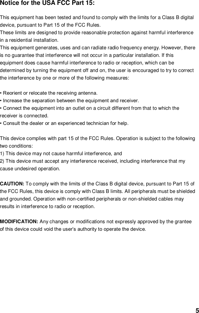  5 Notice for the USA FCC Part 15:    This equipment has been tested and found to comply with the limits for a Class B digital   device, pursuant to Part 15 of the FCC Rules.   These limits are designed to provide reasonable protection against harmful interference   in a residential installation.   This equipment generates, uses and can radiate radio frequency energy. However, there   is no guarantee that interference will not occur in a particular installation. If this   equipment does cause harmful interference to radio or reception, which can be   determined by turning the equipment off and on, the user is encouraged to try to correct   the interference by one or more of the following measures:  • Reorient or relocate the receiving antenna.   • Increase the separation between the equipment and receiver. • Connect the equipment into an outlet on a circuit different from that to which the   receiver is connected. • Consult the dealer or an experienced technician for help.    This device complies with part 15 of the FCC Rules. Operation is subject to the following   two conditions:   1) This device may not cause harmful interference, and   2) This device must accept any interference received, including interference that my   cause undesired operation.    CAUTION: To comply with the limits of the Class B digital device, pursuant to Part 15 of   the FCC Rules, this device is comply with Class B limits. All peripherals must be shielded   and grounded. Operation with non-certified peripherals or non-shielded cables may   results in interference to radio or reception.  MODIFICATION: Any changes or modifications not expressly approved by the grantee   of this device could void the user’s authority to operate the device.           