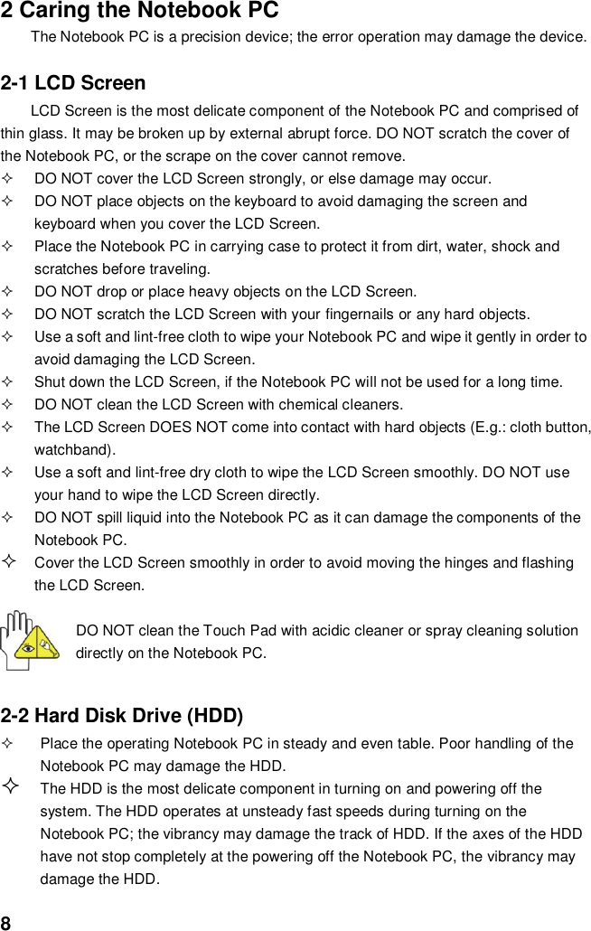  8 2 Caring the Notebook PC The Notebook PC is a precision device; the error operation may damage the device.  2-1 LCD Screen LCD Screen is the most delicate component of the Notebook PC and comprised of thin glass. It may be broken up by external abrupt force. DO NOT scratch the cover of the Notebook PC, or the scrape on the cover cannot remove.     DO NOT cover the LCD Screen strongly, or else damage may occur.     DO NOT place objects on the keyboard to avoid damaging the screen and keyboard when you cover the LCD Screen.   Place the Notebook PC in carrying case to protect it from dirt, water, shock and scratches before traveling.     DO NOT drop or place heavy objects on the LCD Screen.   DO NOT scratch the LCD Screen with your fingernails or any hard objects.   Use a soft and lint-free cloth to wipe your Notebook PC and wipe it gently in order to avoid damaging the LCD Screen.   Shut down the LCD Screen, if the Notebook PC will not be used for a long time.     DO NOT clean the LCD Screen with chemical cleaners.   The LCD Screen DOES NOT come into contact with hard objects (E.g.: cloth button, watchband).   Use a soft and lint-free dry cloth to wipe the LCD Screen smoothly. DO NOT use your hand to wipe the LCD Screen directly.   DO NOT spill liquid into the Notebook PC as it can damage the components of the Notebook PC.  Cover the LCD Screen smoothly in order to avoid moving the hinges and flashing the LCD Screen.   DO NOT clean the Touch Pad with acidic cleaner or spray cleaning solution directly on the Notebook PC.   2-2 Hard Disk Drive (HDD)   Place the operating Notebook PC in steady and even table. Poor handling of the Notebook PC may damage the HDD.  The HDD is the most delicate component in turning on and powering off the system. The HDD operates at unsteady fast speeds during turning on the Notebook PC; the vibrancy may damage the track of HDD. If the axes of the HDD have not stop completely at the powering off the Notebook PC, the vibrancy may damage the HDD. 