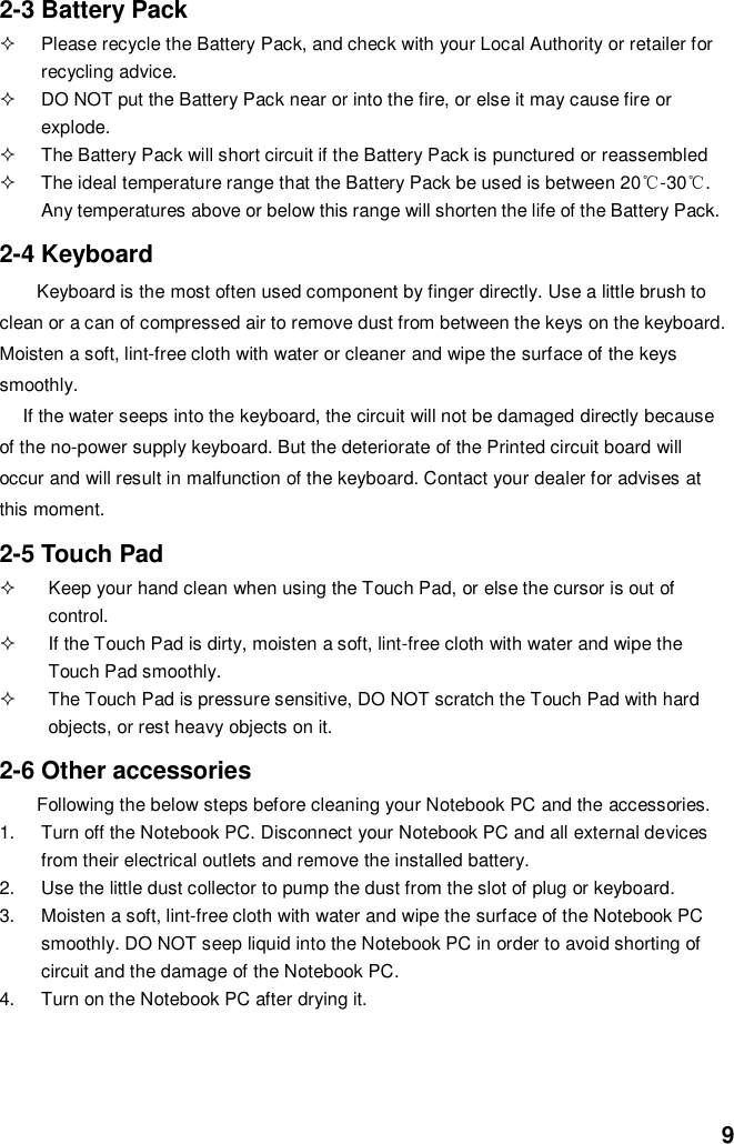 9 2-3 Battery Pack   Please recycle the Battery Pack, and check with your Local Authority or retailer for recycling advice.   DO NOT put the Battery Pack near or into the fire, or else it may cause fire or explode.   The Battery Pack will short circuit if the Battery Pack is punctured or reassembled   The ideal temperature range that the Battery Pack be used is between 20℃-30℃. Any temperatures above or below this range will shorten the life of the Battery Pack.  2-4 Keyboard Keyboard is the most often used component by finger directly. Use a little brush to clean or a can of compressed air to remove dust from between the keys on the keyboard. Moisten a soft, lint-free cloth with water or cleaner and wipe the surface of the keys smoothly.   If the water seeps into the keyboard, the circuit will not be damaged directly because of the no-power supply keyboard. But the deteriorate of the Printed circuit board will occur and will result in malfunction of the keyboard. Contact your dealer for advises at this moment.  2-5 Touch Pad   Keep your hand clean when using the Touch Pad, or else the cursor is out of control.   If the Touch Pad is dirty, moisten a soft, lint-free cloth with water and wipe the Touch Pad smoothly.   The Touch Pad is pressure sensitive, DO NOT scratch the Touch Pad with hard objects, or rest heavy objects on it.  2-6 Other accessories Following the below steps before cleaning your Notebook PC and the accessories. 1.  Turn off the Notebook PC. Disconnect your Notebook PC and all external devices from their electrical outlets and remove the installed battery. 2.  Use the little dust collector to pump the dust from the slot of plug or keyboard. 3.  Moisten a soft, lint-free cloth with water and wipe the surface of the Notebook PC smoothly. DO NOT seep liquid into the Notebook PC in order to avoid shorting of circuit and the damage of the Notebook PC.   4.  Turn on the Notebook PC after drying it.     