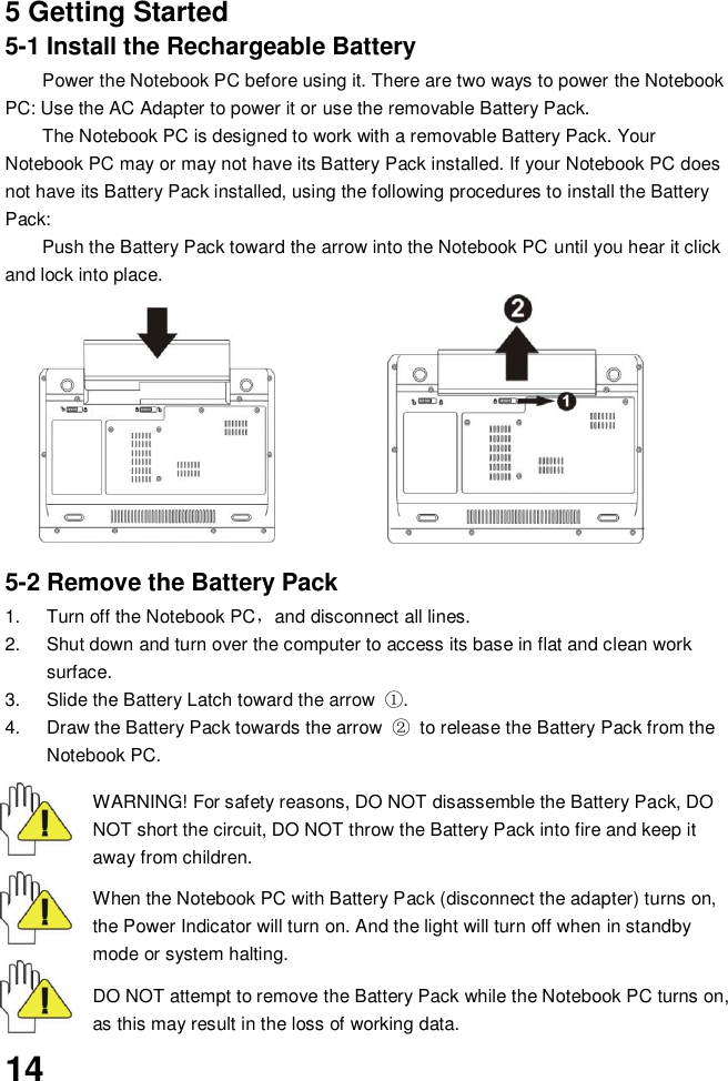  14   5 Getting Started 5-1 Install the Rechargeable Battery Power the Notebook PC before using it. There are two ways to power the Notebook PC: Use the AC Adapter to power it or use the removable Battery Pack.   The Notebook PC is designed to work with a removable Battery Pack. Your Notebook PC may or may not have its Battery Pack installed. If your Notebook PC does not have its Battery Pack installed, using the following procedures to install the Battery Pack:   Push the Battery Pack toward the arrow into the Notebook PC until you hear it click and lock into place.                           5-2 Remove the Battery Pack 1.  Turn off the Notebook PC，and disconnect all lines. 2.  Shut down and turn over the computer to access its base in flat and clean work surface. 3.  Slide the Battery Latch toward the arrow  ①. 4.  Draw the Battery Pack towards the arrow  ② to release the Battery Pack from the Notebook PC.  WARNING! For safety reasons, DO NOT disassemble the Battery Pack, DO NOT short the circuit, DO NOT throw the Battery Pack into fire and keep it away from children.  When the Notebook PC with Battery Pack (disconnect the adapter) turns on, the Power Indicator will turn on. And the light will turn off when in standby mode or system halting.    DO NOT attempt to remove the Battery Pack while the Notebook PC turns on, as this may result in the loss of working data.  
