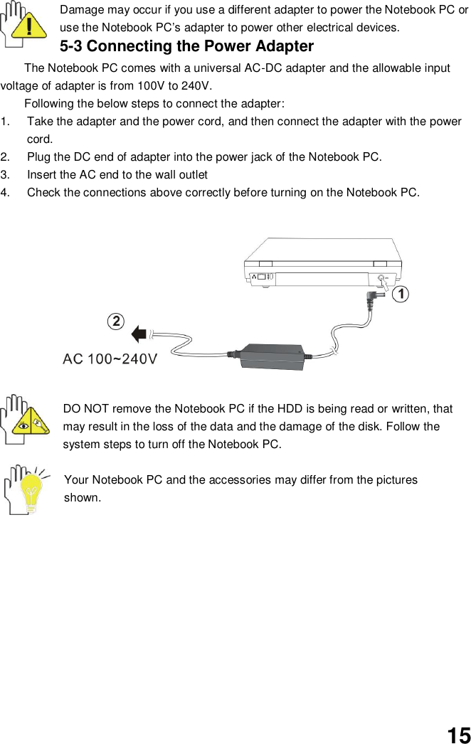  15 Damage may occur if you use a different adapter to power the Notebook PC or use the Notebook PC’s adapter to power other electrical devices. 5-3 Connecting the Power Adapter The Notebook PC comes with a universal AC-DC adapter and the allowable input voltage of adapter is from 100V to 240V.   Following the below steps to connect the adapter: 1.  Take the adapter and the power cord, and then connect the adapter with the power cord. 2.  Plug the DC end of adapter into the power jack of the Notebook PC. 3.  Insert the AC end to the wall outlet 4.  Check the connections above correctly before turning on the Notebook PC.          DO NOT remove the Notebook PC if the HDD is being read or written, that may result in the loss of the data and the damage of the disk. Follow the system steps to turn off the Notebook PC.  Your Notebook PC and the accessories may differ from the pictures shown.             