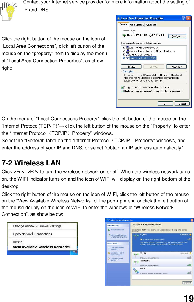 19 Contact your Internet service provider for more information about the setting of IP and DNS.    Click the right button of the mouse on the icon of “Local Area Connections”, click left button of the mouse on the “property” item to display the menu of “Local Area Connection Properties”, as show right:       On the menu of “Local Connections Property”, click the left button of the mouse on the “Internet Protocol(TCP/IP)”→ click the left button of the mouse on the “Property” to enter the “Internet Protocol（TCP/IP）Property” windows. Select the “General” label on the “Internet Protocol（TCP/IP）Property” windows, and enter the address of your IP and DNS, or select “Obtain an IP address automatically”.  7-2 Wireless LAN Click &lt;Fn&gt;+&lt;F2&gt; to turn the wireless network on or off. When the wireless network turns on, the WIFI Indicator turns on and the icon of WIFI will display on the right-bottom of the desktop.  Click the right button of the mouse on the icon of WIFI, click the left button of the mouse on the “View Available Wireless Networks” of the pop-up menu or click the left button of the mouse doubly on the icon of WIFI to enter the windows of “Wireless Network Connection”, as show below:           