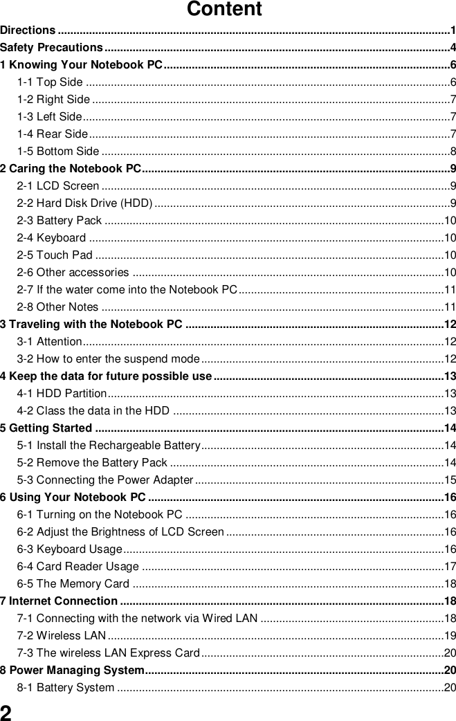  2 Content Directions ..............................................................................................................................1 Safety Precautions ...............................................................................................................4 1 Knowing Your Notebook PC ............................................................................................6 1-1 Top Side .....................................................................................................................6 1-2 Right Side ...................................................................................................................7 1-3 Left Side ......................................................................................................................7 1-4 Rear Side ....................................................................................................................7 1-5 Bottom Side ................................................................................................................8 2 Caring the Notebook PC...................................................................................................9 2-1 LCD Screen ................................................................................................................9 2-2 Hard Disk Drive (HDD) ...............................................................................................9 2-3 Battery Pack .............................................................................................................10 2-4 Keyboard ..................................................................................................................10 2-5 Touch Pad ................................................................................................................10 2-6 Other accessories ....................................................................................................10 2-7 If the water come into the Notebook PC ..................................................................11 2-8 Other Notes ..............................................................................................................11 3 Traveling with the Notebook PC ...................................................................................12 3-1 Attention ....................................................................................................................12 3-2 How to enter the suspend mode ..............................................................................12 4 Keep the data for future possible use ..........................................................................13 4-1 HDD Partition ............................................................................................................13 4-2 Class the data in the HDD .......................................................................................13 5 Getting Started ................................................................................................................14 5-1 Install the Rechargeable Battery..............................................................................14 5-2 Remove the Battery Pack ........................................................................................14 5-3 Connecting the Power Adapter ................................................................................15 6 Using Your Notebook PC ...............................................................................................16 6-1 Turning on the Notebook PC ...................................................................................16 6-2 Adjust the Brightness of LCD Screen ......................................................................16 6-3 Keyboard Usage .......................................................................................................16 6-4 Card Reader Usage .................................................................................................17 6-5 The Memory Card ....................................................................................................18 7 Internet Connection ........................................................................................................18 7-1 Connecting with the network via Wired LAN ...........................................................18 7-2 Wireless LAN ............................................................................................................19 7-3 The wireless LAN Express Card ..............................................................................20 8 Power Managing System................................................................................................20 8-1 Battery System .........................................................................................................20 