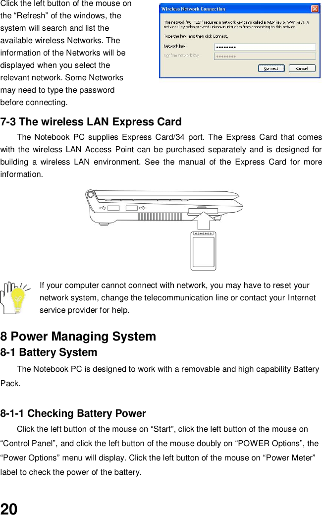 20 Click the left button of the mouse on the “Refresh” of the windows, the system will search and list the available wireless Networks. The information of the Networks will be displayed when you select the relevant network. Some Networks may need to type the password before connecting.  7-3 The wireless LAN Express Card The Notebook  PC supplies Express  Card/34  port.  The  Express  Card that comes with the  wireless LAN Access Point can be purchased separately  and is  designed for building  a  wireless  LAN  environment.  See  the  manual  of  the  Express  Card  for  more information.       If your computer cannot connect with network, you may have to reset your network system, change the telecommunication line or contact your Internet service provider for help.  8 Power Managing System 8-1 Battery System The Notebook PC is designed to work with a removable and high capability Battery Pack.  8-1-1 Checking Battery Power Click the left button of the mouse on “Start”, click the left button of the mouse on “Control Panel”, and click the left button of the mouse doubly on “POWER Options”, the “Power Options” menu will display. Click the left button of the mouse on “Power Meter” label to check the power of the battery.  