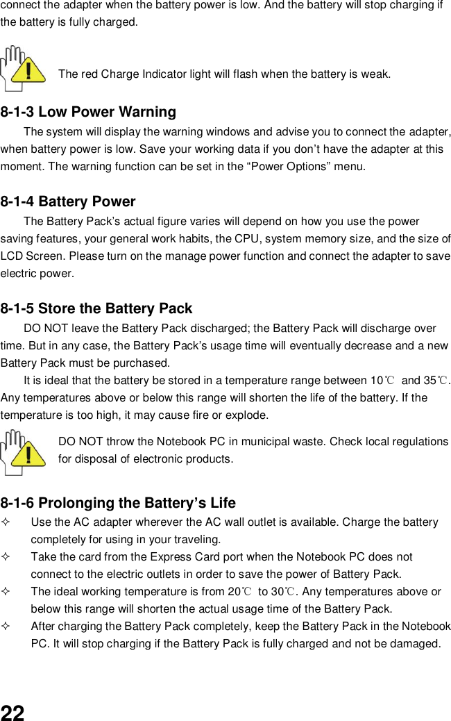  22 connect the adapter when the battery power is low. And the battery will stop charging if the battery is fully charged.       The red Charge Indicator light will flash when the battery is weak.   8-1-3 Low Power Warning The system will display the warning windows and advise you to connect the adapter, when battery power is low. Save your working data if you don’t have the adapter at this moment. The warning function can be set in the “Power Options” menu.  8-1-4 Battery Power The Battery Pack’s actual figure varies will depend on how you use the power saving features, your general work habits, the CPU, system memory size, and the size of LCD Screen. Please turn on the manage power function and connect the adapter to save electric power.    8-1-5 Store the Battery Pack DO NOT leave the Battery Pack discharged; the Battery Pack will discharge over time. But in any case, the Battery Pack’s usage time will eventually decrease and a new Battery Pack must be purchased. It is ideal that the battery be stored in a temperature range between 10℃  and 35℃. Any temperatures above or below this range will shorten the life of the battery. If the temperature is too high, it may cause fire or explode.  DO NOT throw the Notebook PC in municipal waste. Check local regulations for disposal of electronic products.   8-1-6 Prolonging the Battery’s Life   Use the AC adapter wherever the AC wall outlet is available. Charge the battery completely for using in your traveling.   Take the card from the Express Card port when the Notebook PC does not connect to the electric outlets in order to save the power of Battery Pack.   The ideal working temperature is from 20℃  to 30℃. Any temperatures above or below this range will shorten the actual usage time of the Battery Pack.   After charging the Battery Pack completely, keep the Battery Pack in the Notebook PC. It will stop charging if the Battery Pack is fully charged and not be damaged.   