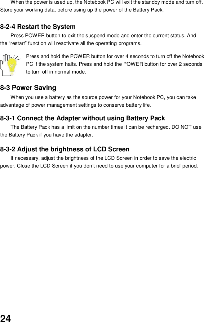  24 When the power is used up, the Notebook PC will exit the standby mode and turn off. Store your working data, before using up the power of the Battery Pack.  8-2-4 Restart the System Press POWER button to exit the suspend mode and enter the current status. And the “restart” function will reactivate all the operating programs.  Press and hold the POWER button for over 4 seconds to turn off the Notebook PC if the system halts. Press and hold the POWER button for over 2 seconds to turn off in normal mode.  8-3 Power Saving When you use a battery as the source power for your Notebook PC, you can take advantage of power management settings to conserve battery life.    8-3-1 Connect the Adapter without using Battery Pack The Battery Pack has a limit on the number times it can be recharged. DO NOT use the Battery Pack if you have the adapter.    8-3-2 Adjust the brightness of LCD Screen If necessary, adjust the brightness of the LCD Screen in order to save the electric power. Close the LCD Screen if you don’t need to use your computer for a brief period.              