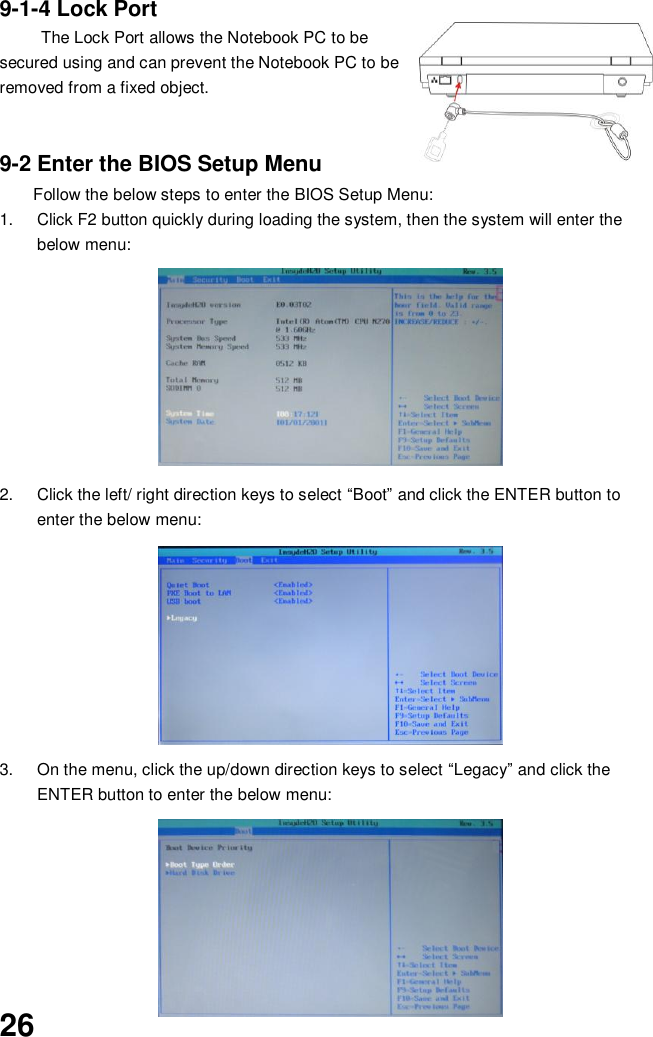  26 9-1-4 Lock Port The Lock Port allows the Notebook PC to be secured using and can prevent the Notebook PC to be removed from a fixed object.     9-2 Enter the BIOS Setup Menu Follow the below steps to enter the BIOS Setup Menu: 1.  Click F2 button quickly during loading the system, then the system will enter the below menu:        2.  Click the left/ right direction keys to select “Boot” and click the ENTER button to enter the below menu:        3.  On the menu, click the up/down direction keys to select “Legacy” and click the ENTER button to enter the below menu:          