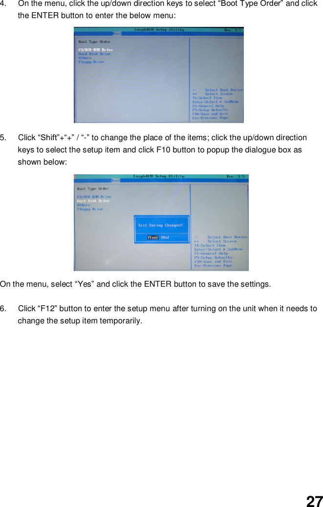  27 4.  On the menu, click the up/down direction keys to select “Boot Type Order” and click the ENTER button to enter the below menu:          5.  Click “Shift”+“+” / “-” to change the place of the items; click the up/down direction keys to select the setup item and click F10 button to popup the dialogue box as shown below:            On the menu, select “Yes” and click the ENTER button to save the settings.  6.  Click “F12” button to enter the setup menu after turning on the unit when it needs to change the setup item temporarily.               