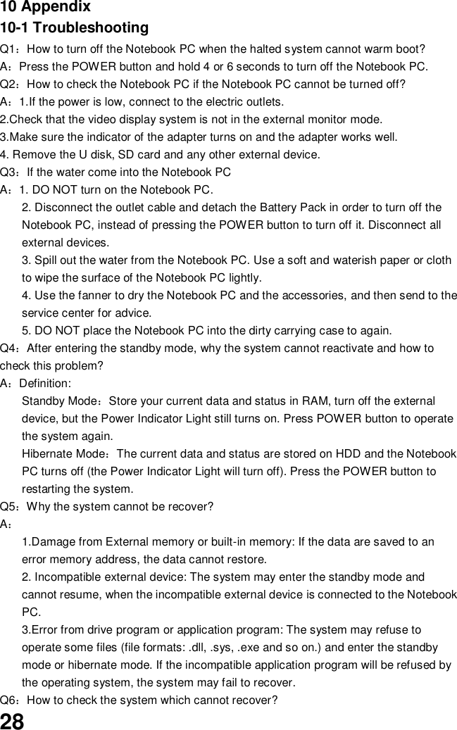  28 10 Appendix 10-1 Troubleshooting Q1：How to turn off the Notebook PC when the halted system cannot warm boot? A：Press the POWER button and hold 4 or 6 seconds to turn off the Notebook PC. Q2：How to check the Notebook PC if the Notebook PC cannot be turned off? A：1.If the power is low, connect to the electric outlets. 2.Check that the video display system is not in the external monitor mode. 3.Make sure the indicator of the adapter turns on and the adapter works well.   4. Remove the U disk, SD card and any other external device. Q3：If the water come into the Notebook PC A：1. DO NOT turn on the Notebook PC. 2. Disconnect the outlet cable and detach the Battery Pack in order to turn off the Notebook PC, instead of pressing the POWER button to turn off it. Disconnect all external devices. 3. Spill out the water from the Notebook PC. Use a soft and waterish paper or cloth to wipe the surface of the Notebook PC lightly. 4. Use the fanner to dry the Notebook PC and the accessories, and then send to the service center for advice. 5. DO NOT place the Notebook PC into the dirty carrying case to again. Q4：After entering the standby mode, why the system cannot reactivate and how to check this problem? A：Definition: Standby Mode：Store your current data and status in RAM, turn off the external device, but the Power Indicator Light still turns on. Press POWER button to operate the system again. Hibernate Mode：The current data and status are stored on HDD and the Notebook PC turns off (the Power Indicator Light will turn off). Press the POWER button to restarting the system. Q5：Why the system cannot be recover? A： 1.Damage from External memory or built-in memory: If the data are saved to an error memory address, the data cannot restore. 2. Incompatible external device: The system may enter the standby mode and cannot resume, when the incompatible external device is connected to the Notebook PC. 3.Error from drive program or application program: The system may refuse to operate some files (file formats: .dll, .sys, .exe and so on.) and enter the standby mode or hibernate mode. If the incompatible application program will be refused by the operating system, the system may fail to recover. Q6：How to check the system which cannot recover? 