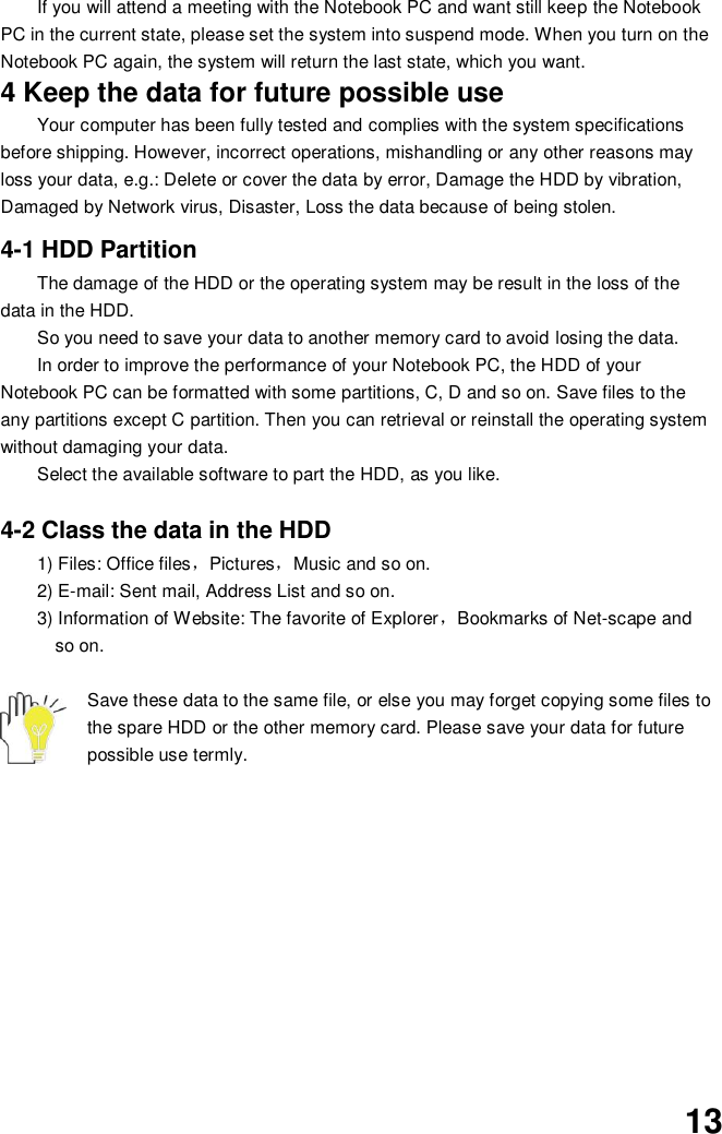  13 If you will attend a meeting with the Notebook PC and want still keep the Notebook PC in the current state, please set the system into suspend mode. When you turn on the Notebook PC again, the system will return the last state, which you want. 4 Keep the data for future possible use Your computer has been fully tested and complies with the system specifications before shipping. However, incorrect operations, mishandling or any other reasons may loss your data, e.g.: Delete or cover the data by error, Damage the HDD by vibration, Damaged by Network virus, Disaster, Loss the data because of being stolen.  4-1 HDD Partition The damage of the HDD or the operating system may be result in the loss of the data in the HDD. So you need to save your data to another memory card to avoid losing the data.   In order to improve the performance of your Notebook PC, the HDD of your Notebook PC can be formatted with some partitions, C, D and so on. Save files to the any partitions except C partition. Then you can retrieval or reinstall the operating system without damaging your data. Select the available software to part the HDD, as you like.  4-2 Class the data in the HDD 1) Files: Office files，Pictures，Music and so on. 2) E-mail: Sent mail, Address List and so on. 3) Information of Website: The favorite of Explorer，Bookmarks of Net-scape and   so on.  Save these data to the same file, or else you may forget copying some files to the spare HDD or the other memory card. Please save your data for future possible use termly.           