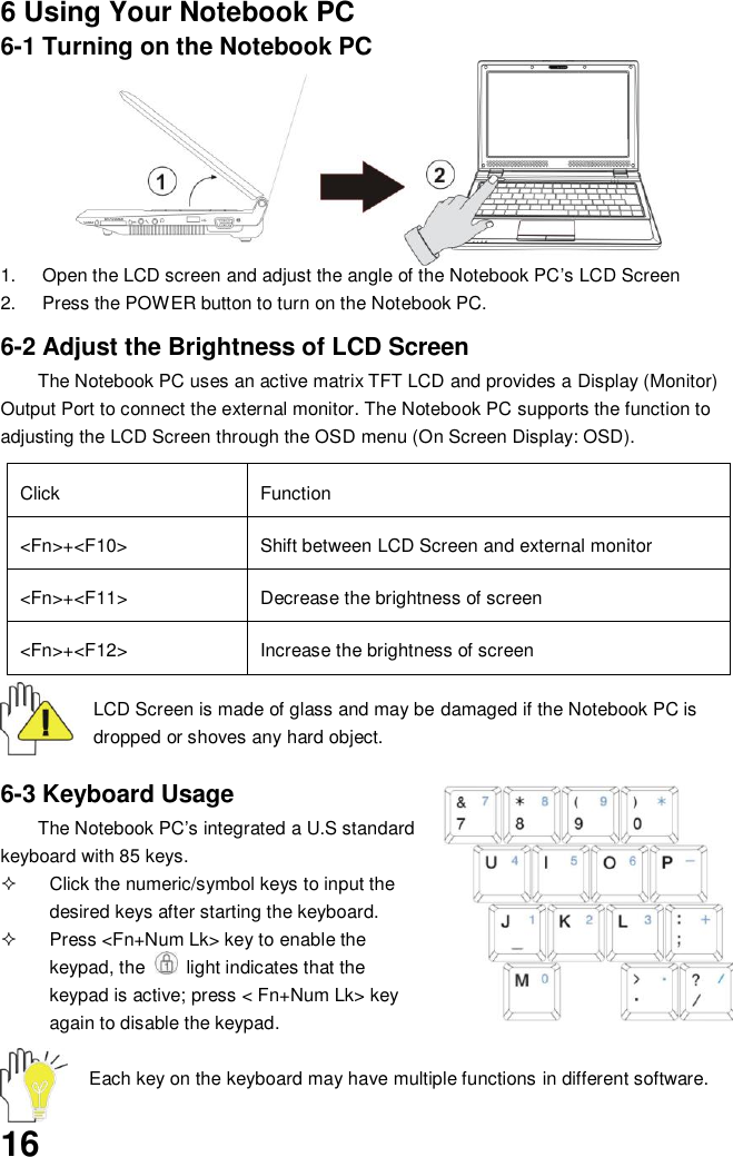  16 6 Using Your Notebook PC 6-1 Turning on the Notebook PC       1.  Open the LCD screen and adjust the angle of the Notebook PC’s LCD Screen 2.  Press the POWER button to turn on the Notebook PC.    6-2 Adjust the Brightness of LCD Screen The Notebook PC uses an active matrix TFT LCD and provides a Display (Monitor) Output Port to connect the external monitor. The Notebook PC supports the function to adjusting the LCD Screen through the OSD menu (On Screen Display: OSD).  Click Function &lt;Fn&gt;+&lt;F10&gt; Shift between LCD Screen and external monitor   &lt;Fn&gt;+&lt;F11&gt; Decrease the brightness of screen   &lt;Fn&gt;+&lt;F12&gt; Increase the brightness of screen  LCD Screen is made of glass and may be damaged if the Notebook PC is dropped or shoves any hard object.   6-3 Keyboard Usage The Notebook PC’s integrated a U.S standard keyboard with 85 keys.   Click the numeric/symbol keys to input the desired keys after starting the keyboard.   Press &lt;Fn+Num Lk&gt; key to enable the keypad, the    light indicates that the keypad is active; press &lt; Fn+Num Lk&gt; key again to disable the keypad.  Each key on the keyboard may have multiple functions in different software. 