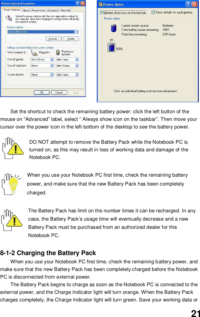  21  Set the shortcut to check the remaining battery power: click the left button of the mouse on “Advanced” label, select “ Always show icon on the taskbar”. Then move your cursor over the power icon in the left-bottom of the desktop to see the battery power.   DO NOT attempt to remove the Battery Pack while the Notebook PC is turned on, as this may result in loss of working data and damage of the Notebook PC.   When you use your Notebook PC first time, check the remaining battery power, and make sure that the new Battery Pack has been completely charged.   The Battery Pack has limit on the number times it can be recharged. In any case, the Battery Pack’s usage time will eventually decrease and a new Battery Pack must be purchased from an authorized dealer for this Notebook PC.  8-1-2 Charging the Battery Pack When you use your Notebook PC first time, check the remaining battery power, and make sure that the new Battery Pack has been completely charged before the Notebook PC is disconnected from external power. The Battery Pack begins to charge as soon as the Notebook PC is connected to the external power, and the Charge Indicator light will turn orange. When the Battery Pack charges completely, the Charge Indicator light will turn green. Save your working data or 