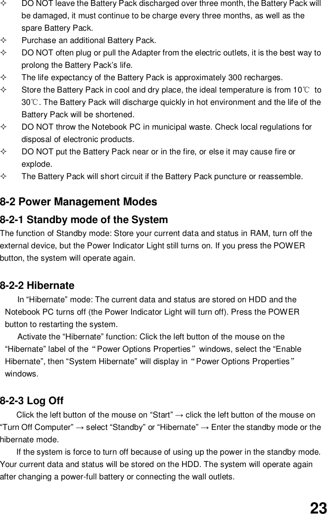  23   DO NOT leave the Battery Pack discharged over three month, the Battery Pack will be damaged, it must continue to be charge every three months, as well as the spare Battery Pack.   Purchase an additional Battery Pack.   DO NOT often plug or pull the Adapter from the electric outlets, it is the best way to prolong the Battery Pack’s life.   The life expectancy of the Battery Pack is approximately 300 recharges.   Store the Battery Pack in cool and dry place, the ideal temperature is from 10℃  to 30℃. The Battery Pack will discharge quickly in hot environment and the life of the Battery Pack will be shortened.   DO NOT throw the Notebook PC in municipal waste. Check local regulations for disposal of electronic products.   DO NOT put the Battery Pack near or in the fire, or else it may cause fire or explode.   The Battery Pack will short circuit if the Battery Pack puncture or reassemble.   8-2 Power Management Modes 8-2-1 Standby mode of the System The function of Standby mode: Store your current data and status in RAM, turn off the external device, but the Power Indicator Light still turns on. If you press the POWER button, the system will operate again.  8-2-2 Hibernate In “Hibernate” mode: The current data and status are stored on HDD and the Notebook PC turns off (the Power Indicator Light will turn off). Press the POWER button to restarting the system. Activate the “Hibernate” function: Click the left button of the mouse on the “Hibernate” label of the“Power Options Properties”windows, select the “Enable Hibernate”, then “System Hibernate” will display in“Power Options Properties” windows.  8-2-3 Log Off Click the left button of the mouse on “Start” → click the left button of the mouse on “Turn Off Computer” → select “Standby” or “Hibernate” → Enter the standby mode or the hibernate mode. If the system is force to turn off because of using up the power in the standby mode. Your current data and status will be stored on the HDD. The system will operate again after changing a power-full battery or connecting the wall outlets. 