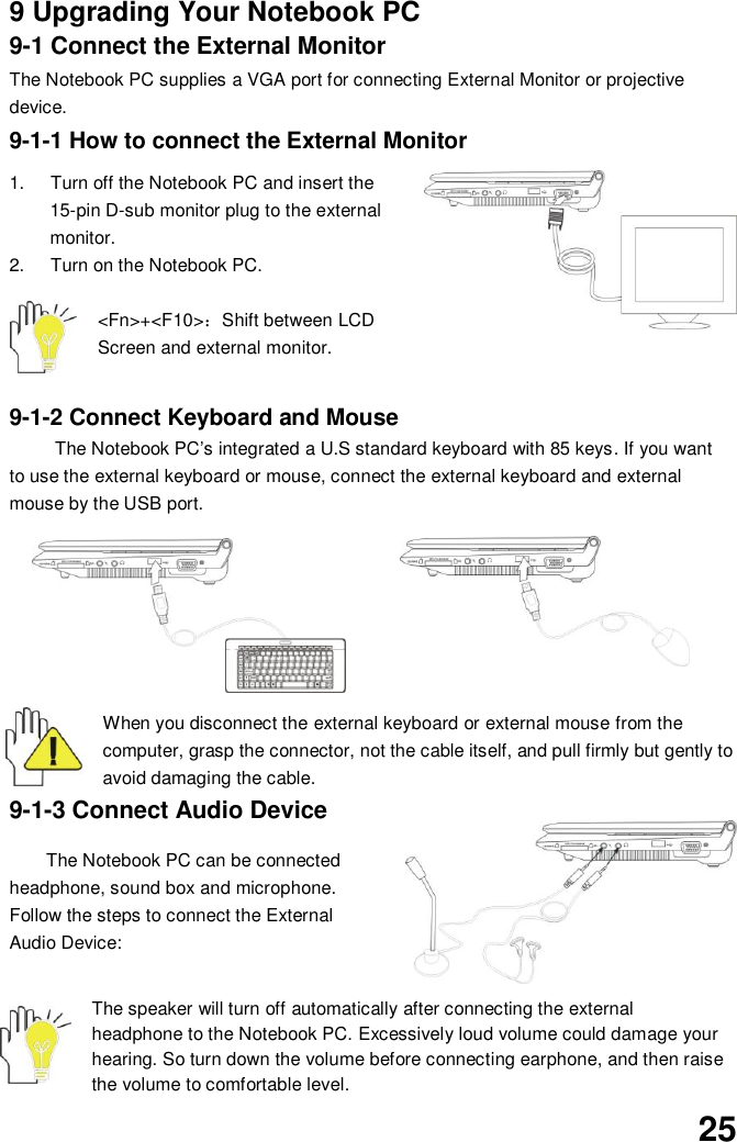  25 9 Upgrading Your Notebook PC 9-1 Connect the External Monitor The Notebook PC supplies a VGA port for connecting External Monitor or projective device. 9-1-1 How to connect the External Monitor  1.  Turn off the Notebook PC and insert the 15-pin D-sub monitor plug to the external monitor. 2.  Turn on the Notebook PC.  &lt;Fn&gt;+&lt;F10&gt;：Shift between LCD Screen and external monitor.  9-1-2 Connect Keyboard and Mouse The Notebook PC’s integrated a U.S standard keyboard with 85 keys. If you want to use the external keyboard or mouse, connect the external keyboard and external mouse by the USB port.   When you disconnect the external keyboard or external mouse from the computer, grasp the connector, not the cable itself, and pull firmly but gently to avoid damaging the cable. 9-1-3 Connect Audio Device  The Notebook PC can be connected headphone, sound box and microphone. Follow the steps to connect the External Audio Device:     The speaker will turn off automatically after connecting the external headphone to the Notebook PC. Excessively loud volume could damage your hearing. So turn down the volume before connecting earphone, and then raise the volume to comfortable level. 