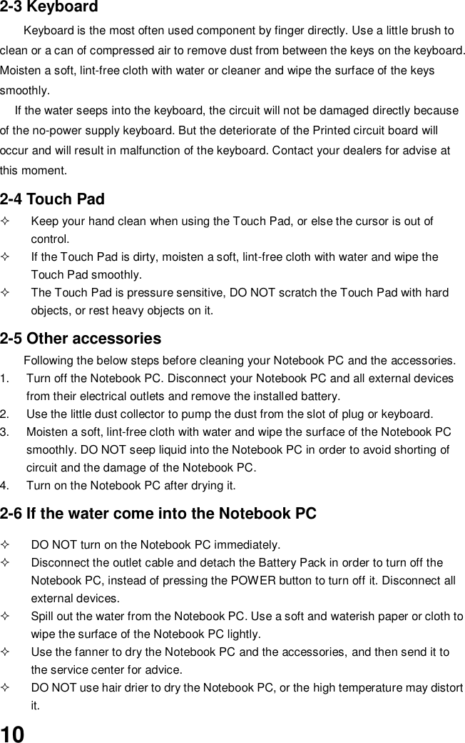  10 2-3 Keyboard Keyboard is the most often used component by finger directly. Use a little brush to clean or a can of compressed air to remove dust from between the keys on the keyboard. Moisten a soft, lint-free cloth with water or cleaner and wipe the surface of the keys smoothly.   If the water seeps into the keyboard, the circuit will not be damaged directly because of the no-power supply keyboard. But the deteriorate of the Printed circuit board will occur and will result in malfunction of the keyboard. Contact your dealers for advise at this moment.  2-4 Touch Pad   Keep your hand clean when using the Touch Pad, or else the cursor is out of control.   If the Touch Pad is dirty, moisten a soft, lint-free cloth with water and wipe the Touch Pad smoothly.   The Touch Pad is pressure sensitive, DO NOT scratch the Touch Pad with hard objects, or rest heavy objects on it.  2-5 Other accessories Following the below steps before cleaning your Notebook PC and the accessories. 1.  Turn off the Notebook PC. Disconnect your Notebook PC and all external devices from their electrical outlets and remove the installed battery. 2.  Use the little dust collector to pump the dust from the slot of plug or keyboard. 3.  Moisten a soft, lint-free cloth with water and wipe the surface of the Notebook PC smoothly. DO NOT seep liquid into the Notebook PC in order to avoid shorting of circuit and the damage of the Notebook PC.   4.  Turn on the Notebook PC after drying it.  2-6 If the water come into the Notebook PC    DO NOT turn on the Notebook PC immediately.   Disconnect the outlet cable and detach the Battery Pack in order to turn off the Notebook PC, instead of pressing the POWER button to turn off it. Disconnect all external devices.   Spill out the water from the Notebook PC. Use a soft and waterish paper or cloth to wipe the surface of the Notebook PC lightly.   Use the fanner to dry the Notebook PC and the accessories, and then send it to the service center for advice.   DO NOT use hair drier to dry the Notebook PC, or the high temperature may distort it. 