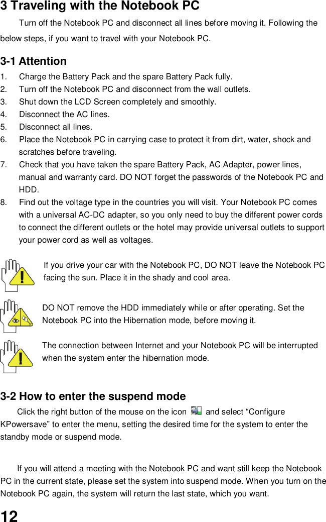  12 3 Traveling with the Notebook PC Turn off the Notebook PC and disconnect all lines before moving it. Following the below steps, if you want to travel with your Notebook PC.  3-1 Attention 1.  Charge the Battery Pack and the spare Battery Pack fully. 2.  Turn off the Notebook PC and disconnect from the wall outlets. 3.  Shut down the LCD Screen completely and smoothly. 4.  Disconnect the AC lines. 5.  Disconnect all lines. 6.  Place the Notebook PC in carrying case to protect it from dirt, water, shock and scratches before traveling. 7.  Check that you have taken the spare Battery Pack, AC Adapter, power lines, manual and warranty card. DO NOT forget the passwords of the Notebook PC and HDD. 8.  Find out the voltage type in the countries you will visit. Your Notebook PC comes with a universal AC-DC adapter, so you only need to buy the different power cords to connect the different outlets or the hotel may provide universal outlets to support your power cord as well as voltages.  If you drive your car with the Notebook PC, DO NOT leave the Notebook PC facing the sun. Place it in the shady and cool area.   DO NOT remove the HDD immediately while or after operating. Set the Notebook PC into the Hibernation mode, before moving it.  The connection between Internet and your Notebook PC will be interrupted when the system enter the hibernation mode.   3-2 How to enter the suspend mode Click the right button of the mouse on the icon    and select “Configure KPowersave” to enter the menu, setting the desired time for the system to enter the standby mode or suspend mode.   If you will attend a meeting with the Notebook PC and want still keep the Notebook PC in the current state, please set the system into suspend mode. When you turn on the Notebook PC again, the system will return the last state, which you want. 