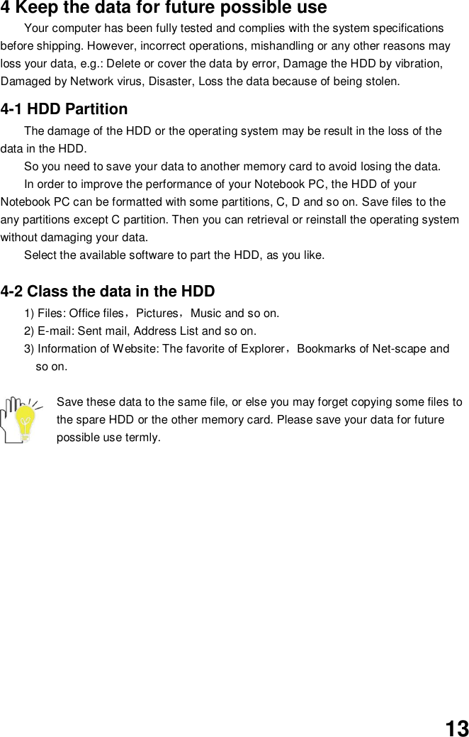  13 4 Keep the data for future possible use Your computer has been fully tested and complies with the system specifications before shipping. However, incorrect operations, mishandling or any other reasons may loss your data, e.g.: Delete or cover the data by error, Damage the HDD by vibration, Damaged by Network virus, Disaster, Loss the data because of being stolen.  4-1 HDD Partition The damage of the HDD or the operating system may be result in the loss of the data in the HDD. So you need to save your data to another memory card to avoid losing the data.   In order to improve the performance of your Notebook PC, the HDD of your Notebook PC can be formatted with some partitions, C, D and so on. Save files to the any partitions except C partition. Then you can retrieval or reinstall the operating system without damaging your data. Select the available software to part the HDD, as you like.  4-2 Class the data in the HDD 1) Files: Office files，Pictures，Music and so on. 2) E-mail: Sent mail, Address List and so on. 3) Information of Website: The favorite of Explorer，Bookmarks of Net-scape and   so on.  Save these data to the same file, or else you may forget copying some files to the spare HDD or the other memory card. Please save your data for future possible use termly.              