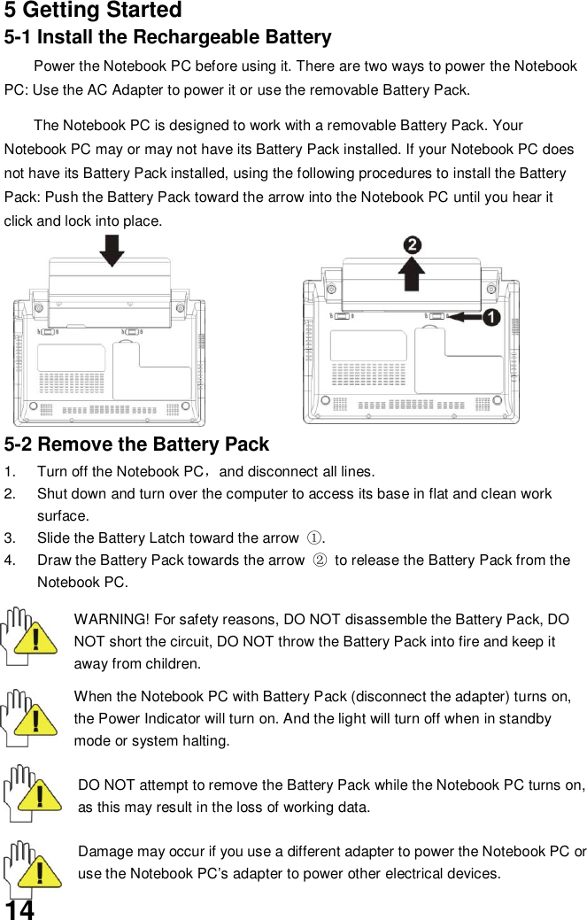  14 5 Getting Started 5-1 Install the Rechargeable Battery Power the Notebook PC before using it. There are two ways to power the Notebook PC: Use the AC Adapter to power it or use the removable Battery Pack.    The Notebook PC is designed to work with a removable Battery Pack. Your Notebook PC may or may not have its Battery Pack installed. If your Notebook PC does not have its Battery Pack installed, using the following procedures to install the Battery Pack: Push the Battery Pack toward the arrow into the Notebook PC until you hear it click and lock into place.            5-2 Remove the Battery Pack 1.  Turn off the Notebook PC，and disconnect all lines. 2.  Shut down and turn over the computer to access its base in flat and clean work surface. 3.  Slide the Battery Latch toward the arrow  ①. 4.  Draw the Battery Pack towards the arrow  ② to release the Battery Pack from the Notebook PC.  WARNING! For safety reasons, DO NOT disassemble the Battery Pack, DO NOT short the circuit, DO NOT throw the Battery Pack into fire and keep it away from children.  When the Notebook PC with Battery Pack (disconnect the adapter) turns on, the Power Indicator will turn on. And the light will turn off when in standby mode or system halting.    DO NOT attempt to remove the Battery Pack while the Notebook PC turns on, as this may result in the loss of working data.  Damage may occur if you use a different adapter to power the Notebook PC or use the Notebook PC’s adapter to power other electrical devices. 