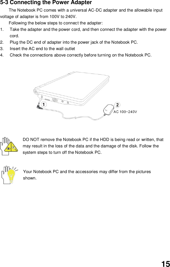  15 5-3 Connecting the Power Adapter The Notebook PC comes with a universal AC-DC adapter and the allowable input voltage of adapter is from 100V to 240V.   Following the below steps to connect the adapter: 1.  Take the adapter and the power cord, and then connect the adapter with the power cord. 2.  Plug the DC end of adapter into the power jack of the Notebook PC. 3.  Insert the AC end to the wall outlet 4.  Check the connections above correctly before turning on the Notebook PC.           DO NOT remove the Notebook PC if the HDD is being read or written, that may result in the loss of the data and the damage of the disk. Follow the system steps to turn off the Notebook PC.   Your Notebook PC and the accessories may differ from the pictures shown.            