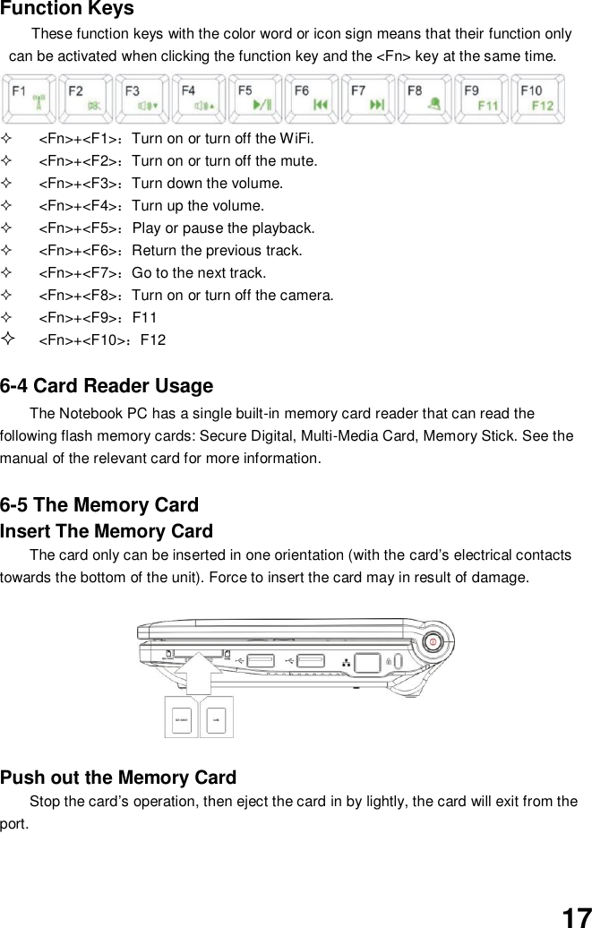  17 Function Keys These function keys with the color word or icon sign means that their function only can be activated when clicking the function key and the &lt;Fn&gt; key at the same time.     &lt;Fn&gt;+&lt;F1&gt;：Turn on or turn off the WiFi.   &lt;Fn&gt;+&lt;F2&gt;：Turn on or turn off the mute.   &lt;Fn&gt;+&lt;F3&gt;：Turn down the volume.   &lt;Fn&gt;+&lt;F4&gt;：Turn up the volume.   &lt;Fn&gt;+&lt;F5&gt;：Play or pause the playback.   &lt;Fn&gt;+&lt;F6&gt;：Return the previous track.     &lt;Fn&gt;+&lt;F7&gt;：Go to the next track.   &lt;Fn&gt;+&lt;F8&gt;：Turn on or turn off the camera.   &lt;Fn&gt;+&lt;F9&gt;：F11  &lt;Fn&gt;+&lt;F10&gt;：F12     6-4 Card Reader Usage The Notebook PC has a single built-in memory card reader that can read the following flash memory cards: Secure Digital, Multi-Media Card, Memory Stick. See the manual of the relevant card for more information.   6-5 The Memory Card Insert The Memory Card The card only can be inserted in one orientation (with the card’s electrical contacts towards the bottom of the unit). Force to insert the card may in result of damage.       Push out the Memory Card Stop the card’s operation, then eject the card in by lightly, the card will exit from the port.   