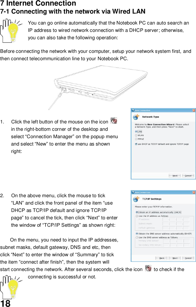  18 7 Internet Connection 7-1 Connecting with the network via Wired LAN  You can go online automatically that the Notebook PC can auto search an IP address to wired network connection with a DHCP server; otherwise, you can also take the following operation:    Before connecting the network with your computer, setup your network system first, and then connect telecommunication line to your Notebook PC.          1.  Click the left button of the mouse on the icon   in the right-bottom corner of the desktop and select “Connection Manager” on the popup menu and select “New” to enter the menu as shown right:      2.  On the above menu, click the mouse to tick “LAN” and click the front panel of the item “use DHCP as TCP/IP default and ignore TCP/IP page” to cancel the tick, then click “Next” to enter the window of “TCP/IP Settings” as shown right:  On the menu, you need to input the IP addresses, subnet masks, default gateway, DNS and etc, then click “Next” to enter the window of “Summary” to tick the item “connect after finish”, then the system will start connecting the network. After several seconds, click the icon    to check if the connecting is successful or not.  