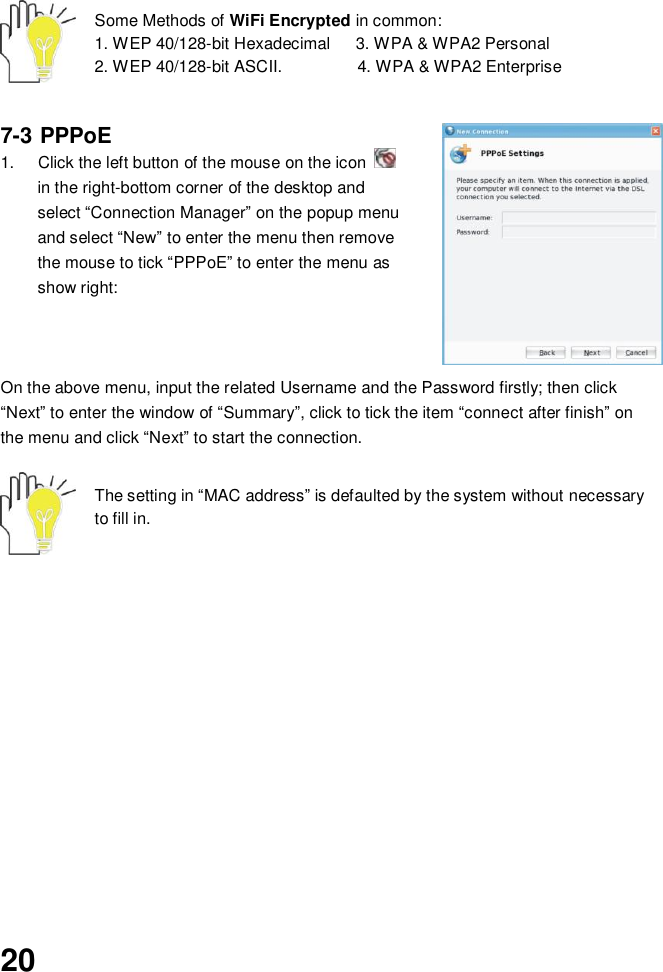  20     Some Methods of WiFi Encrypted in common:   1. WEP 40/128-bit Hexadecimal      3. WPA &amp; WPA2 Personal     2. WEP 40/128-bit ASCII.                  4. WPA &amp; WPA2 Enterprise   7-3 PPPoE  1.  Click the left button of the mouse on the icon   in the right-bottom corner of the desktop and select “Connection Manager” on the popup menu and select “New” to enter the menu then remove the mouse to tick “PPPoE” to enter the menu as show right:    On the above menu, input the related Username and the Password firstly; then click “Next” to enter the window of “Summary”, click to tick the item “connect after finish” on the menu and click “Next” to start the connection.   The setting in “MAC address” is defaulted by the system without necessary to fill in.                   