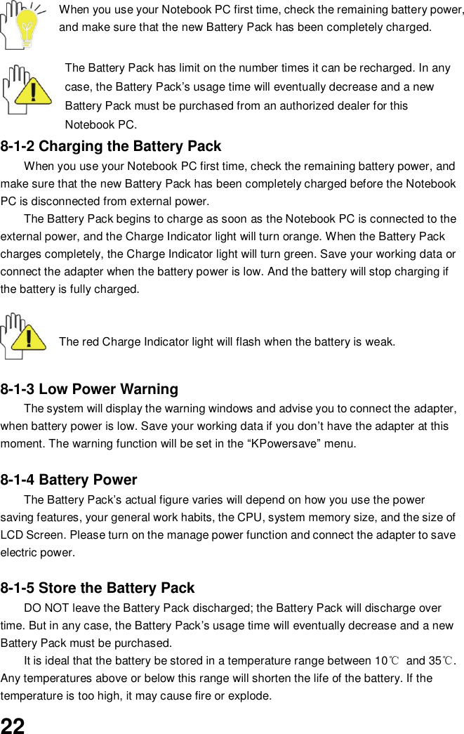  22 When you use your Notebook PC first time, check the remaining battery power, and make sure that the new Battery Pack has been completely charged.   The Battery Pack has limit on the number times it can be recharged. In any case, the Battery Pack’s usage time will eventually decrease and a new Battery Pack must be purchased from an authorized dealer for this Notebook PC. 8-1-2 Charging the Battery Pack When you use your Notebook PC first time, check the remaining battery power, and make sure that the new Battery Pack has been completely charged before the Notebook PC is disconnected from external power. The Battery Pack begins to charge as soon as the Notebook PC is connected to the external power, and the Charge Indicator light will turn orange. When the Battery Pack charges completely, the Charge Indicator light will turn green. Save your working data or connect the adapter when the battery power is low. And the battery will stop charging if the battery is fully charged.       The red Charge Indicator light will flash when the battery is weak.    8-1-3 Low Power Warning The system will display the warning windows and advise you to connect the adapter, when battery power is low. Save your working data if you don’t have the adapter at this moment. The warning function will be set in the “KPowersave” menu.  8-1-4 Battery Power The Battery Pack’s actual figure varies will depend on how you use the power saving features, your general work habits, the CPU, system memory size, and the size of LCD Screen. Please turn on the manage power function and connect the adapter to save electric power.    8-1-5 Store the Battery Pack DO NOT leave the Battery Pack discharged; the Battery Pack will discharge over time. But in any case, the Battery Pack’s usage time will eventually decrease and a new Battery Pack must be purchased. It is ideal that the battery be stored in a temperature range between 10℃  and 35℃. Any temperatures above or below this range will shorten the life of the battery. If the temperature is too high, it may cause fire or explode.  