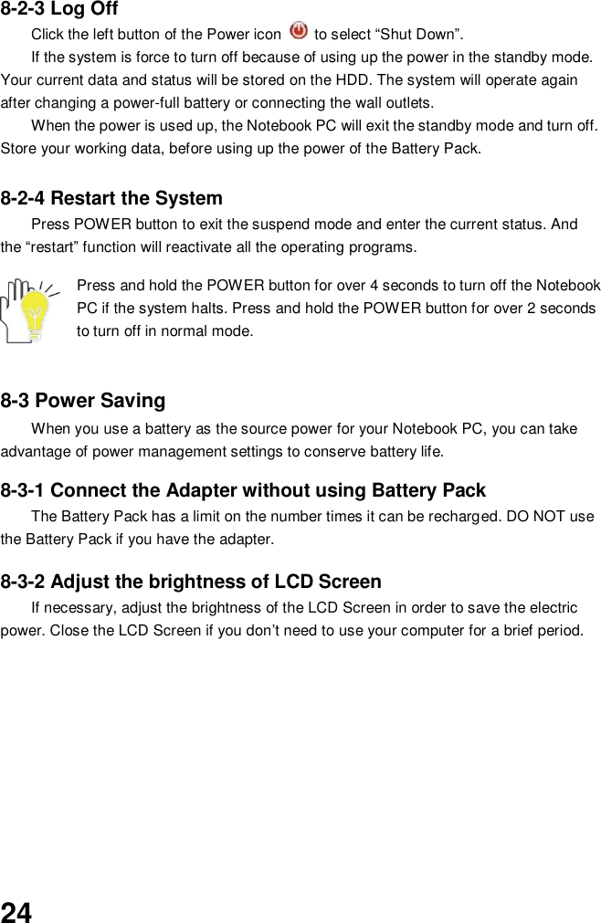  24  8-2-3 Log Off Click the left button of the Power icon    to select “Shut Down”. If the system is force to turn off because of using up the power in the standby mode. Your current data and status will be stored on the HDD. The system will operate again after changing a power-full battery or connecting the wall outlets. When the power is used up, the Notebook PC will exit the standby mode and turn off. Store your working data, before using up the power of the Battery Pack.  8-2-4 Restart the System Press POWER button to exit the suspend mode and enter the current status. And the “restart” function will reactivate all the operating programs.  Press and hold the POWER button for over 4 seconds to turn off the Notebook PC if the system halts. Press and hold the POWER button for over 2 seconds to turn off in normal mode.     8-3 Power Saving When you use a battery as the source power for your Notebook PC, you can take advantage of power management settings to conserve battery life.    8-3-1 Connect the Adapter without using Battery Pack The Battery Pack has a limit on the number times it can be recharged. DO NOT use the Battery Pack if you have the adapter.    8-3-2 Adjust the brightness of LCD Screen If necessary, adjust the brightness of the LCD Screen in order to save the electric power. Close the LCD Screen if you don’t need to use your computer for a brief period.               