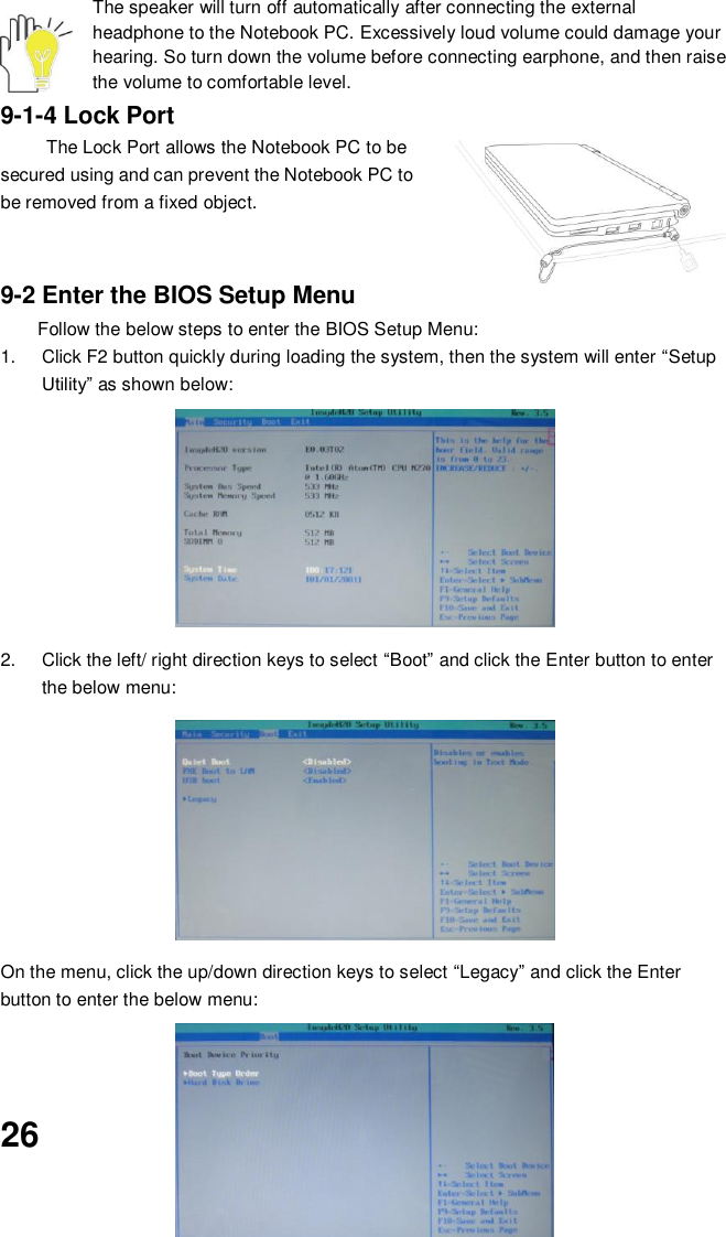  26 The speaker will turn off automatically after connecting the external headphone to the Notebook PC. Excessively loud volume could damage your hearing. So turn down the volume before connecting earphone, and then raise the volume to comfortable level. 9-1-4 Lock Port The Lock Port allows the Notebook PC to be secured using and can prevent the Notebook PC to be removed from a fixed object.     9-2 Enter the BIOS Setup Menu Follow the below steps to enter the BIOS Setup Menu: 1.  Click F2 button quickly during loading the system, then the system will enter “Setup Utility” as shown below:        2.  Click the left/ right direction keys to select “Boot” and click the Enter button to enter the below menu:        On the menu, click the up/down direction keys to select “Legacy” and click the Enter button to enter the below menu:      