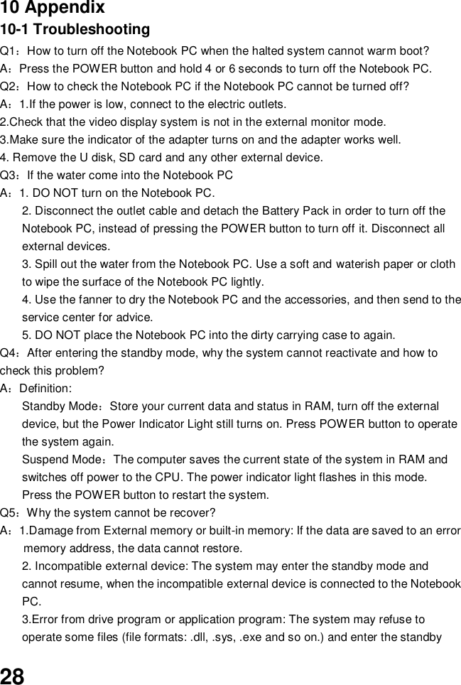  28    10 Appendix 10-1 Troubleshooting   Q1：How to turn off the Notebook PC when the halted system cannot warm boot? A：Press the POWER button and hold 4 or 6 seconds to turn off the Notebook PC. Q2：How to check the Notebook PC if the Notebook PC cannot be turned off? A：1.If the power is low, connect to the electric outlets. 2.Check that the video display system is not in the external monitor mode. 3.Make sure the indicator of the adapter turns on and the adapter works well.   4. Remove the U disk, SD card and any other external device. Q3：If the water come into the Notebook PC A：1. DO NOT turn on the Notebook PC. 2. Disconnect the outlet cable and detach the Battery Pack in order to turn off the Notebook PC, instead of pressing the POWER button to turn off it. Disconnect all external devices. 3. Spill out the water from the Notebook PC. Use a soft and waterish paper or cloth to wipe the surface of the Notebook PC lightly. 4. Use the fanner to dry the Notebook PC and the accessories, and then send to the service center for advice. 5. DO NOT place the Notebook PC into the dirty carrying case to again. Q4：After entering the standby mode, why the system cannot reactivate and how to check this problem? A：Definition: Standby Mode：Store your current data and status in RAM, turn off the external device, but the Power Indicator Light still turns on. Press POWER button to operate the system again. Suspend Mode：The computer saves the current state of the system in RAM and switches off power to the CPU. The power indicator light flashes in this mode.  Press the POWER button to restart the system. Q5：Why the system cannot be recover? A：1.Damage from External memory or built-in memory: If the data are saved to an error memory address, the data cannot restore. 2. Incompatible external device: The system may enter the standby mode and cannot resume, when the incompatible external device is connected to the Notebook PC. 3.Error from drive program or application program: The system may refuse to operate some files (file formats: .dll, .sys, .exe and so on.) and enter the standby 