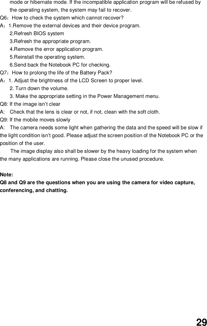  29 mode or hibernate mode. If the incompatible application program will be refused by the operating system, the system may fail to recover. Q6：How to check the system which cannot recover? A：1.Remove the external devices and their device program. 2.Refresh BIOS system 3.Refresh the appropriate program. 4.Remove the error application program. 5.Reinstall the operating system. 6.Send back the Notebook PC for checking. Q7：How to prolong the life of the Battery Pack? A：1. Adjust the brightness of the LCD Screen to proper level. 2. Turn down the volume. 3. Make the appropriate setting in the Power Management menu. Q8: If the image isn’t clear   A:    Check that the lens is clear or not, if not, clean with the soft cloth. Q9: If the mobile moves slowly A:    The camera needs some light when gathering the data and the speed will be slow if the light condition isn’t good. Please adjust the screen position of the Notebook PC or the position of the user. The image display also shall be slower by the heavy loading for the system when the many applications are running. Please close the unused procedure.    Note:   Q8 and Q9 are the questions when you are using the camera for video capture, conferencing, and chatting.                