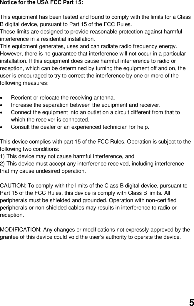  5 Notice for the USA FCC Part 15:    This equipment has been tested and found to comply with the limits for a Class B digital device, pursuant to Part 15 of the FCC Rules.   These limits are designed to provide reasonable protection against harmful interference in a residential installation.   This equipment generates, uses and can radiate radio frequency energy. However, there is no guarantee that interference will not occur in a particular installation. If this equipment does cause harmful interference to radio or reception, which can be determined by turning the equipment off and on, the user is encouraged to try to correct the interference by one or more of the following measures:    Reorient or relocate the receiving antenna.     Increase the separation between the equipment and receiver.   Connect the equipment into an outlet on a circuit different from that to which the receiver is connected.   Consult the dealer or an experienced technician for help.    This device complies with part 15 of the FCC Rules. Operation is subject to the following two conditions:   1) This device may not cause harmful interference, and   2) This device must accept any interference received, including interference that my cause undesired operation.    CAUTION: To comply with the limits of the Class B digital device, pursuant to Part 15 of the FCC Rules, this device is comply with Class B limits. All peripherals must be shielded and grounded. Operation with non-certified peripherals or non-shielded cables may results in interference to radio or reception.  MODIFICATION: Any changes or modifications not expressly approved by the grantee of this device could void the user’s authority to operate the device.         