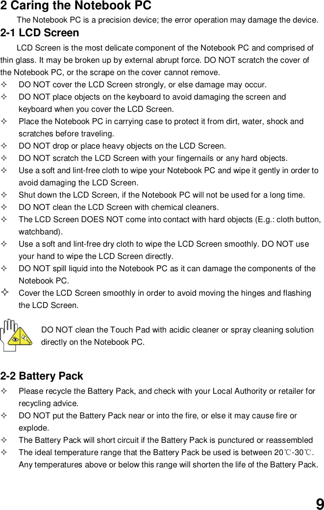  9 2 Caring the Notebook PC The Notebook PC is a precision device; the error operation may damage the device. 2-1 LCD Screen LCD Screen is the most delicate component of the Notebook PC and comprised of thin glass. It may be broken up by external abrupt force. DO NOT scratch the cover of the Notebook PC, or the scrape on the cover cannot remove.     DO NOT cover the LCD Screen strongly, or else damage may occur.     DO NOT place objects on the keyboard to avoid damaging the screen and keyboard when you cover the LCD Screen.   Place the Notebook PC in carrying case to protect it from dirt, water, shock and scratches before traveling.     DO NOT drop or place heavy objects on the LCD Screen.   DO NOT scratch the LCD Screen with your fingernails or any hard objects.   Use a soft and lint-free cloth to wipe your Notebook PC and wipe it gently in order to avoid damaging the LCD Screen.   Shut down the LCD Screen, if the Notebook PC will not be used for a long time.     DO NOT clean the LCD Screen with chemical cleaners.   The LCD Screen DOES NOT come into contact with hard objects (E.g.: cloth button, watchband).   Use a soft and lint-free dry cloth to wipe the LCD Screen smoothly. DO NOT use your hand to wipe the LCD Screen directly.   DO NOT spill liquid into the Notebook PC as it can damage the components of the Notebook PC.  Cover the LCD Screen smoothly in order to avoid moving the hinges and flashing the LCD Screen.   DO NOT clean the Touch Pad with acidic cleaner or spray cleaning solution directly on the Notebook PC.   2-2 Battery Pack   Please recycle the Battery Pack, and check with your Local Authority or retailer for recycling advice.   DO NOT put the Battery Pack near or into the fire, or else it may cause fire or explode.   The Battery Pack will short circuit if the Battery Pack is punctured or reassembled   The ideal temperature range that the Battery Pack be used is between 20℃-30℃. Any temperatures above or below this range will shorten the life of the Battery Pack.  