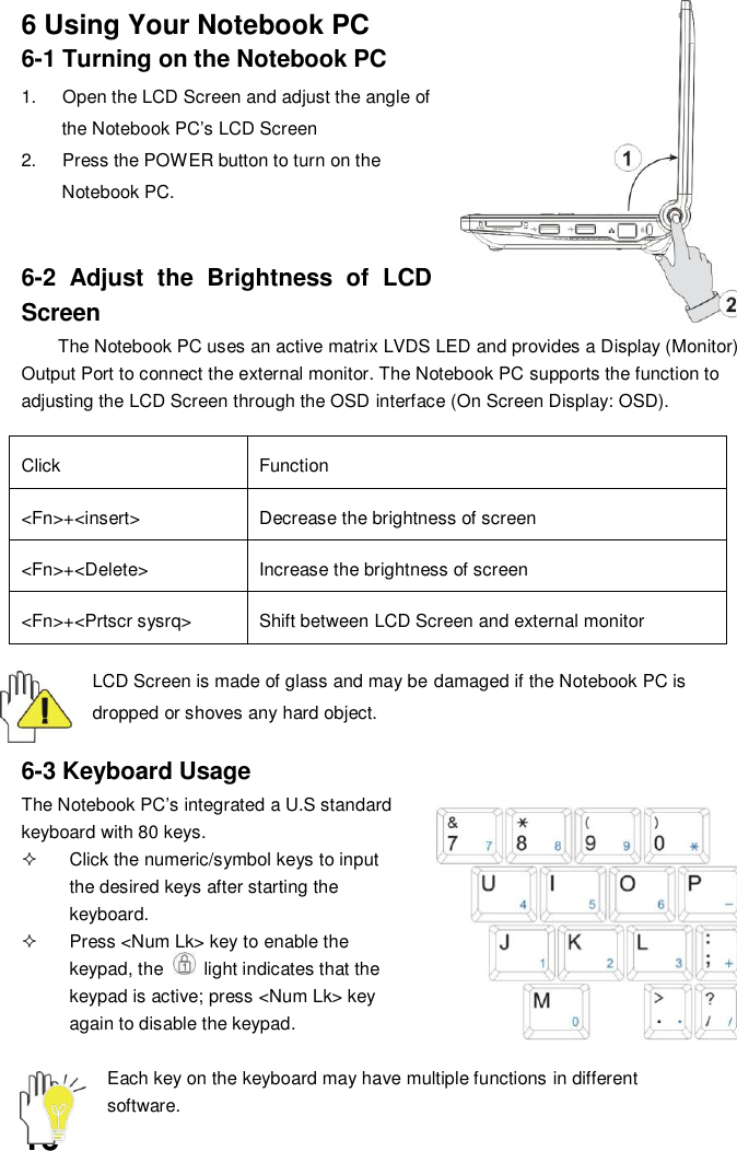  16 6 Using Your Notebook PC 6-1 Turning on the Notebook PC 1.  Open the LCD Screen and adjust the angle of the Notebook PC’s LCD Screen 2.  Press the POWER button to turn on the Notebook PC.     6-2  Adjust  the  Brightness  of  LCD Screen The Notebook PC uses an active matrix LVDS LED and provides a Display (Monitor) Output Port to connect the external monitor. The Notebook PC supports the function to adjusting the LCD Screen through the OSD interface (On Screen Display: OSD).  Click Function &lt;Fn&gt;+&lt;insert&gt; Decrease the brightness of screen &lt;Fn&gt;+&lt;Delete&gt; Increase the brightness of screen &lt;Fn&gt;+&lt;Prtscr sysrq&gt; Shift between LCD Screen and external monitor  LCD Screen is made of glass and may be damaged if the Notebook PC is dropped or shoves any hard object.   6-3 Keyboard Usage The Notebook PC’s integrated a U.S standard keyboard with 80 keys.   Click the numeric/symbol keys to input the desired keys after starting the keyboard.   Press &lt;Num Lk&gt; key to enable the keypad, the    light indicates that the keypad is active; press &lt;Num Lk&gt; key again to disable the keypad.  Each key on the keyboard may have multiple functions in different         software. 