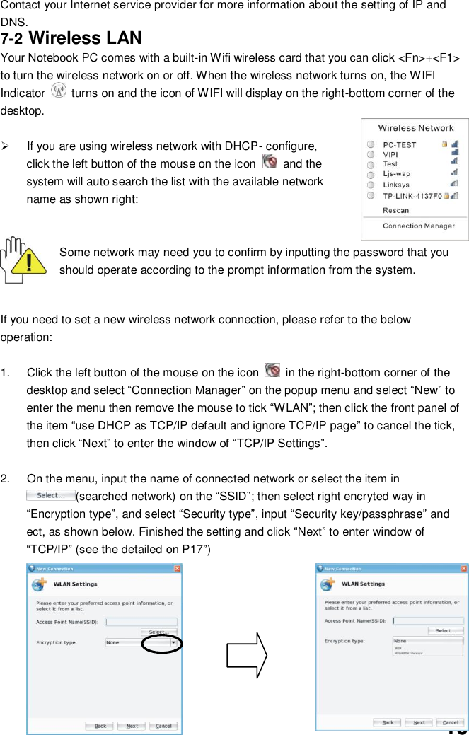  19 Contact your Internet service provider for more information about the setting of IP and DNS. 7-2 Wireless LAN Your Notebook PC comes with a built-in Wifi wireless card that you can click &lt;Fn&gt;+&lt;F1&gt; to turn the wireless network on or off. When the wireless network turns on, the WIFI Indicator    turns on and the icon of WIFI will display on the right-bottom corner of the desktop.    If you are using wireless network with DHCP- configure, click the left button of the mouse on the icon    and the system will auto search the list with the available network name as shown right:   Some network may need you to confirm by inputting the password that you should operate according to the prompt information from the system.   If you need to set a new wireless network connection, please refer to the below operation:  1.  Click the left button of the mouse on the icon    in the right-bottom corner of the desktop and select “Connection Manager” on the popup menu and select “New” to enter the menu then remove the mouse to tick “WLAN”; then click the front panel of the item “use DHCP as TCP/IP default and ignore TCP/IP page” to cancel the tick, then click “Next” to enter the window of “TCP/IP Settings”.    2.  On the menu, input the name of connected network or select the item in (searched network) on the “SSID”; then select right encryted way in “Encryption type”, and select “Security type”, input “Security key/passphrase” and ect, as shown below. Finished the setting and click “Next” to enter window of “TCP/IP” (see the detailed on P17”)             