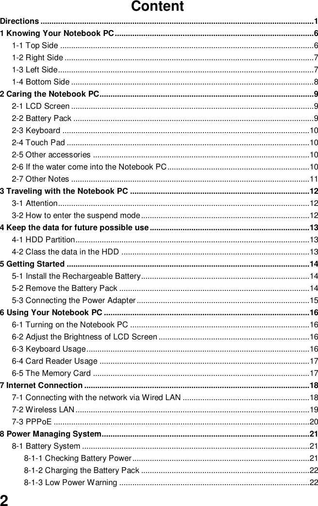  2 Content Directions ............................................................................................................................. 1 1 Knowing Your Notebook PC ........................................................................................... 6 1-1 Top Side .................................................................................................................... 6 1-2 Right Side .................................................................................................................. 7 1-3 Left Side ..................................................................................................................... 7 1-4 Bottom Side ............................................................................................................... 8 2 Caring the Notebook PC.................................................................................................. 9 2-1 LCD Screen ............................................................................................................... 9 2-2 Battery Pack .............................................................................................................. 9 2-3 Keyboard ................................................................................................................. 10 2-4 Touch Pad ............................................................................................................... 10 2-5 Other accessories ................................................................................................... 10 2-6 If the water come into the Notebook PC ................................................................. 10 2-7 Other Notes ............................................................................................................. 11 3 Traveling with the Notebook PC .................................................................................. 12 3-1 Attention ................................................................................................................... 12 3-2 How to enter the suspend mode ............................................................................. 12 4 Keep the data for future possible use ......................................................................... 13 4-1 HDD Partition ........................................................................................................... 13 4-2 Class the data in the HDD ...................................................................................... 13 5 Getting Started ............................................................................................................... 14 5-1 Install the Rechargeable Battery............................................................................. 14 5-2 Remove the Battery Pack ....................................................................................... 14 5-3 Connecting the Power Adapter ............................................................................... 15 6 Using Your Notebook PC .............................................................................................. 16 6-1 Turning on the Notebook PC .................................................................................. 16 6-2 Adjust the Brightness of LCD Screen ..................................................................... 16 6-3 Keyboard Usage ...................................................................................................... 16 6-4 Card Reader Usage ................................................................................................ 17 6-5 The Memory Card ................................................................................................... 17 7 Internet Connection ....................................................................................................... 18 7-1 Connecting with the network via Wired LAN .......................................................... 18 7-2 Wireless LAN ........................................................................................................... 19 7-3 PPPoE ..................................................................................................................... 20 8 Power Managing System............................................................................................... 21 8-1 Battery System ........................................................................................................ 21 8-1-1 Checking Battery Power ................................................................................. 21 8-1-2 Charging the Battery Pack ............................................................................. 22 8-1-3 Low Power Warning ....................................................................................... 22 