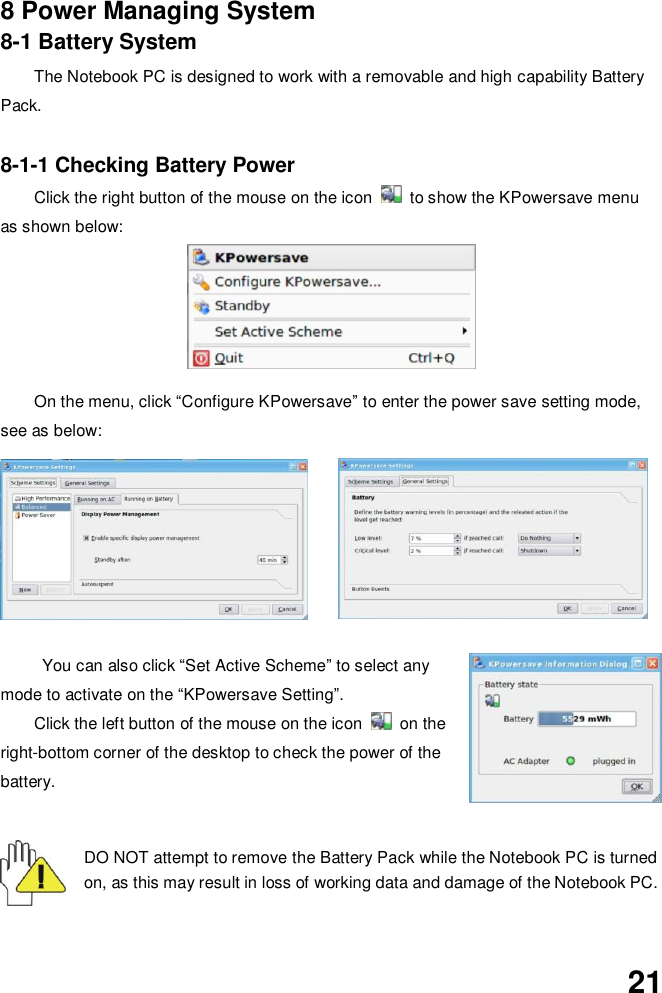  21   8 Power Managing System 8-1 Battery System The Notebook PC is designed to work with a removable and high capability Battery Pack.  8-1-1 Checking Battery Power Click the right button of the mouse on the icon    to show the KPowersave menu as shown below:          On the menu, click “Configure KPowersave” to enter the power save setting mode, see as below:  You can also click “Set Active Scheme” to select any mode to activate on the “KPowersave Setting”.   Click the left button of the mouse on the icon    on the right-bottom corner of the desktop to check the power of the battery.   DO NOT attempt to remove the Battery Pack while the Notebook PC is turned on, as this may result in loss of working data and damage of the Notebook PC.   