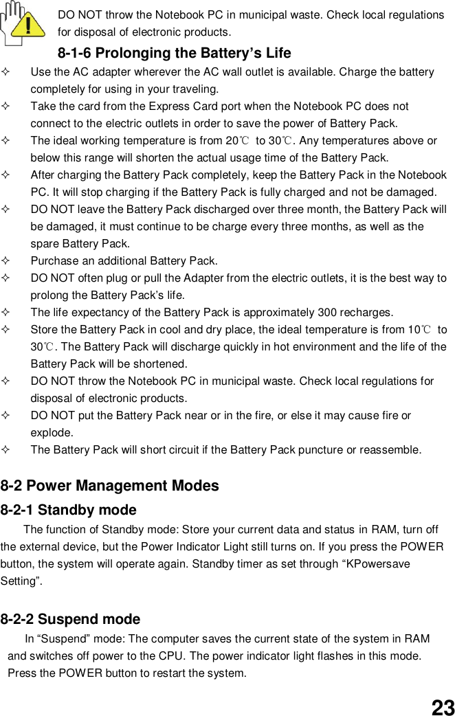  23  DO NOT throw the Notebook PC in municipal waste. Check local regulations for disposal of electronic products. 8-1-6 Prolonging the Battery’s Life   Use the AC adapter wherever the AC wall outlet is available. Charge the battery completely for using in your traveling.   Take the card from the Express Card port when the Notebook PC does not connect to the electric outlets in order to save the power of Battery Pack.   The ideal working temperature is from 20℃  to 30℃. Any temperatures above or below this range will shorten the actual usage time of the Battery Pack.   After charging the Battery Pack completely, keep the Battery Pack in the Notebook PC. It will stop charging if the Battery Pack is fully charged and not be damaged.     DO NOT leave the Battery Pack discharged over three month, the Battery Pack will be damaged, it must continue to be charge every three months, as well as the spare Battery Pack.   Purchase an additional Battery Pack.   DO NOT often plug or pull the Adapter from the electric outlets, it is the best way to prolong the Battery Pack’s life.   The life expectancy of the Battery Pack is approximately 300 recharges.   Store the Battery Pack in cool and dry place, the ideal temperature is from 10℃  to 30℃. The Battery Pack will discharge quickly in hot environment and the life of the Battery Pack will be shortened.   DO NOT throw the Notebook PC in municipal waste. Check local regulations for disposal of electronic products.   DO NOT put the Battery Pack near or in the fire, or else it may cause fire or explode.   The Battery Pack will short circuit if the Battery Pack puncture or reassemble.   8-2 Power Management Modes 8-2-1 Standby mode   The function of Standby mode: Store your current data and status in RAM, turn off the external device, but the Power Indicator Light still turns on. If you press the POWER button, the system will operate again. Standby timer as set through “KPowersave Setting”.  8-2-2 Suspend mode In “Suspend” mode: The computer saves the current state of the system in RAM and switches off power to the CPU. The power indicator light flashes in this mode.  Press the POWER button to restart the system. 