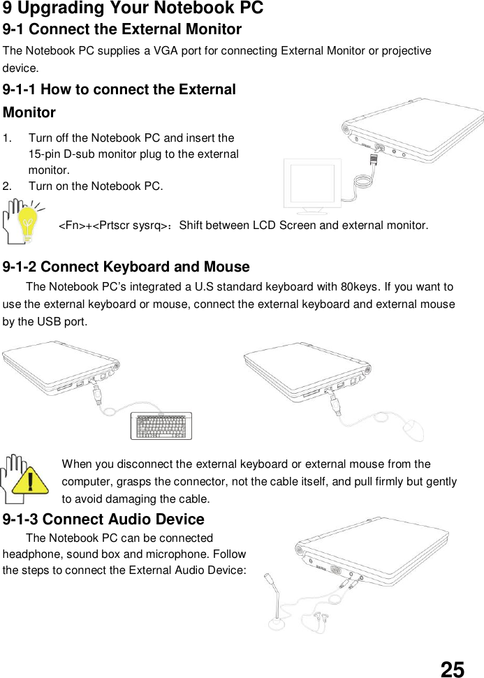  25    9 Upgrading Your Notebook PC 9-1 Connect the External Monitor The Notebook PC supplies a VGA port for connecting External Monitor or projective device. 9-1-1 How to connect the External Monitor  1.  Turn off the Notebook PC and insert the 15-pin D-sub monitor plug to the external monitor. 2.  Turn on the Notebook PC.  &lt;Fn&gt;+&lt;Prtscr sysrq&gt;：Shift between LCD Screen and external monitor.   9-1-2 Connect Keyboard and Mouse The Notebook PC’s integrated a U.S standard keyboard with 80keys. If you want to use the external keyboard or mouse, connect the external keyboard and external mouse by the USB port.           When you disconnect the external keyboard or external mouse from the computer, grasps the connector, not the cable itself, and pull firmly but gently to avoid damaging the cable. 9-1-3 Connect Audio Device The Notebook PC can be connected headphone, sound box and microphone. Follow the steps to connect the External Audio Device:      