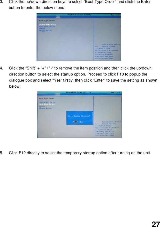  27     3.  Click the up/down direction keys to select “Boot Type Order” and click the Enter button to enter the below menu:          4.  Click the “Shift” + ”+” / ”-“ to remove the item position and then click the up/down direction button to select the startup option. Proceed to click F10 to popup the dialogue box and select “Yes” firstly, then click “Enter” to save the setting as shown below:               5.  Click F12 directly to select the temporary startup option after turning on the unit.           