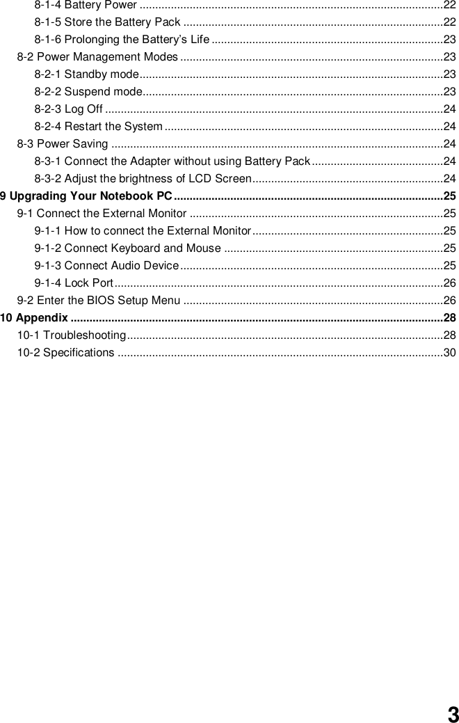  3 8-1-4 Battery Power ................................................................................................. 22 8-1-5 Store the Battery Pack ................................................................................... 22 8-1-6 Prolonging the Battery’s Life .......................................................................... 23 8-2 Power Management Modes .................................................................................... 23 8-2-1 Standby mode................................................................................................. 23 8-2-2 Suspend mode................................................................................................ 23 8-2-3 Log Off ............................................................................................................ 24 8-2-4 Restart the System ......................................................................................... 24 8-3 Power Saving .......................................................................................................... 24 8-3-1 Connect the Adapter without using Battery Pack .......................................... 24 8-3-2 Adjust the brightness of LCD Screen............................................................. 24 9 Upgrading Your Notebook PC ...................................................................................... 25 9-1 Connect the External Monitor ................................................................................. 25 9-1-1 How to connect the External Monitor ............................................................. 25 9-1-2 Connect Keyboard and Mouse ...................................................................... 25 9-1-3 Connect Audio Device .................................................................................... 25 9-1-4 Lock Port ......................................................................................................... 26 9-2 Enter the BIOS Setup Menu ................................................................................... 26 10 Appendix ....................................................................................................................... 28 10-1 Troubleshooting ..................................................................................................... 28 10-2 Specifications ........................................................................................................ 30                