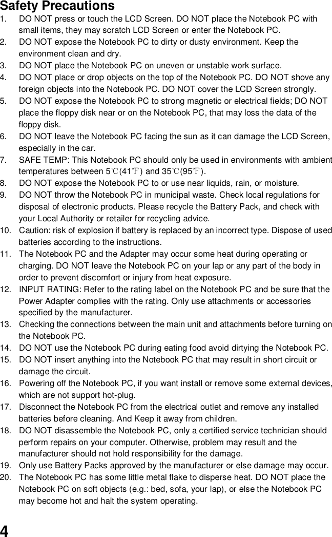  4 Safety Precautions 1.  DO NOT press or touch the LCD Screen. DO NOT place the Notebook PC with small items, they may scratch LCD Screen or enter the Notebook PC. 2.  DO NOT expose the Notebook PC to dirty or dusty environment. Keep the environment clean and dry. 3.  DO NOT place the Notebook PC on uneven or unstable work surface. 4.  DO NOT place or drop objects on the top of the Notebook PC. DO NOT shove any foreign objects into the Notebook PC. DO NOT cover the LCD Screen strongly. 5.  DO NOT expose the Notebook PC to strong magnetic or electrical fields; DO NOT place the floppy disk near or on the Notebook PC, that may loss the data of the floppy disk. 6.  DO NOT leave the Notebook PC facing the sun as it can damage the LCD Screen, especially in the car. 7.  SAFE TEMP: This Notebook PC should only be used in environments with ambient temperatures between 5℃(41℉) and 35℃(95℉). 8.  DO NOT expose the Notebook PC to or use near liquids, rain, or moisture.   9.  DO NOT throw the Notebook PC in municipal waste. Check local regulations for disposal of electronic products. Please recycle the Battery Pack, and check with your Local Authority or retailer for recycling advice. 10.  Caution: risk of explosion if battery is replaced by an incorrect type. Dispose of used batteries according to the instructions. 11.  The Notebook PC and the Adapter may occur some heat during operating or charging. DO NOT leave the Notebook PC on your lap or any part of the body in order to prevent discomfort or injury from heat exposure. 12.  INPUT RATING: Refer to the rating label on the Notebook PC and be sure that the Power Adapter complies with the rating. Only use attachments or accessories specified by the manufacturer. 13.  Checking the connections between the main unit and attachments before turning on the Notebook PC. 14.  DO NOT use the Notebook PC during eating food avoid dirtying the Notebook PC. 15.  DO NOT insert anything into the Notebook PC that may result in short circuit or damage the circuit. 16.  Powering off the Notebook PC, if you want install or remove some external devices, which are not support hot-plug. 17.  Disconnect the Notebook PC from the electrical outlet and remove any installed batteries before cleaning. And Keep it away from children. 18.  DO NOT disassemble the Notebook PC, only a certified service technician should perform repairs on your computer. Otherwise, problem may result and the manufacturer should not hold responsibility for the damage. 19.  Only use Battery Packs approved by the manufacturer or else damage may occur. 20.  The Notebook PC has some little metal flake to disperse heat. DO NOT place the Notebook PC on soft objects (e.g.: bed, sofa, your lap), or else the Notebook PC may become hot and halt the system operating. 