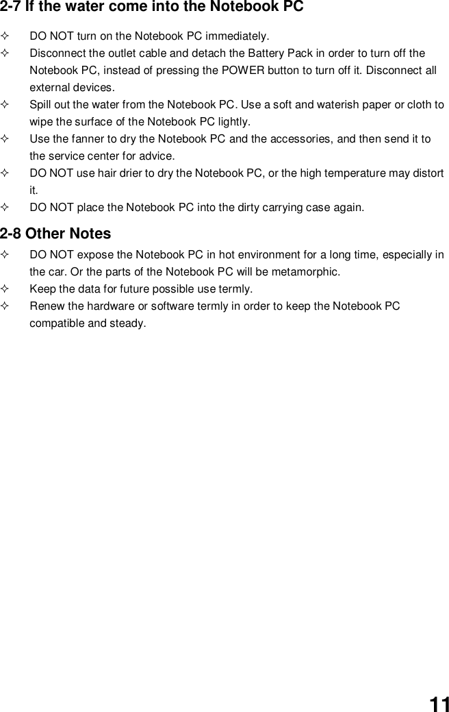 112-7 If the water come into the Notebook PC  DO NOT turn on the Notebook PC immediately.  Disconnect the outlet cable and detach the Battery Pack in order to turn off theNotebook PC, instead of pressing the POWER button to turn off it. Disconnect allexternal devices.  Spill out the water from the Notebook PC. Use a soft and waterish paper or cloth towipe the surface of the Notebook PC lightly.  Use the fanner to dry the Notebook PC and the accessories, and then send it tothe service center for advice.  DO NOT use hair drier to dry the Notebook PC, or the high temperature may distortit.  DO NOT place the Notebook PC into the dirty carrying case again.2-8 Other Notes  DO NOT expose the Notebook PC in hot environment for a long time, especially inthe car. Or the parts of the Notebook PC will be metamorphic.  Keep the data for future possible use termly.  Renew the hardware or software termly in order to keep the Notebook PCcompatible and steady.