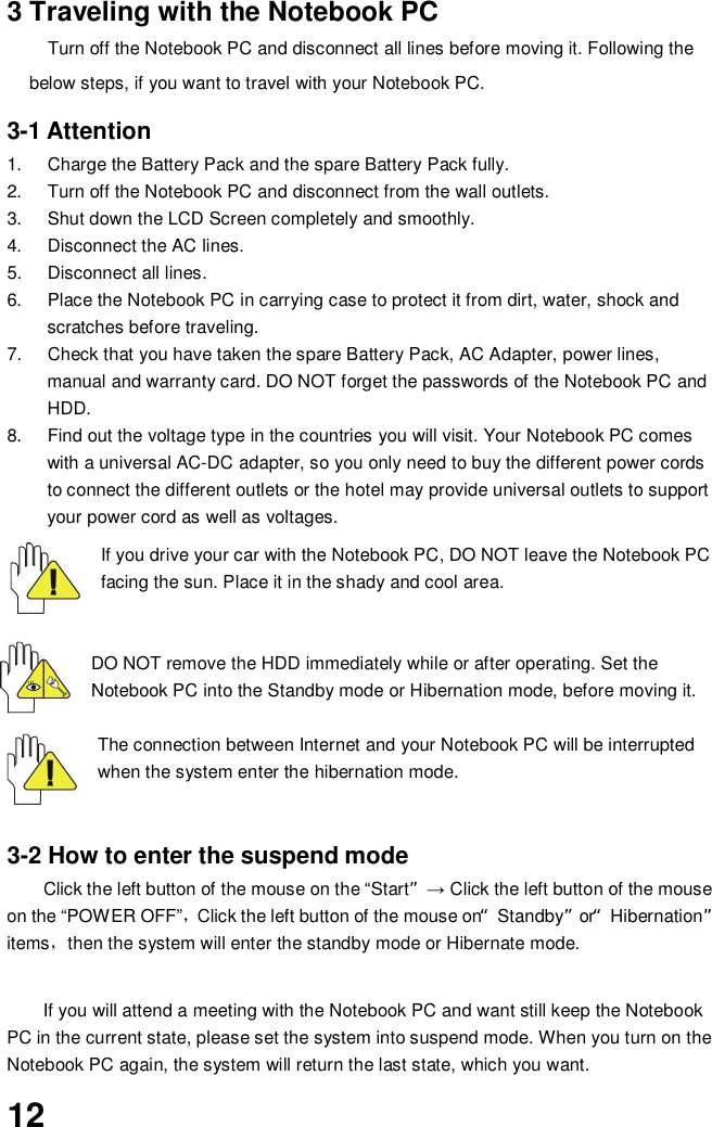123 Traveling with the Notebook PCTurn off the Notebook PC and disconnect all lines before moving it. Following thebelow steps, if you want to travel with your Notebook PC.3-1 Attention1.  Charge the Battery Pack and the spare Battery Pack fully.2.  Turn off the Notebook PC and disconnect from the wall outlets.3.  Shut down the LCD Screen completely and smoothly.4.  Disconnect the AC lines.5.  Disconnect all lines.6.  Place the Notebook PC in carrying case to protect it from dirt, water, shock andscratches before traveling.7.  Check that you have taken the spare Battery Pack, AC Adapter, power lines,manual and warranty card. DO NOT forget the passwords of the Notebook PC andHDD.8.  Find out the voltage type in the countries you will visit. Your Notebook PC comeswith a universal AC-DC adapter, so you only need to buy the different power cordsto connect the different outlets or the hotel may provide universal outlets to supportyour power cord as well as voltages.If you drive your car with the Notebook PC, DO NOT leave the Notebook PCfacing the sun. Place it in the shady and cool area.DO NOT remove the HDD immediately while or after operating. Set theNotebook PC into the Standby mode or Hibernation mode, before moving it.The connection between Internet and your Notebook PC will be interruptedwhen the system enter the hibernation mode.3-2 How to enter the suspend modeClick the left button of the mouse on the “Start” Click the left button of the mouseon the “POWER OFF”Click the left button of the mouse on“Standby”or“Hibernation”itemsthen the system will enter the standby mode or Hibernate mode.If you will attend a meeting with the Notebook PC and want still keep the NotebookPC in the current state, please set the system into suspend mode. When you turn on theNotebook PC again, the system will return the last state, which you want.