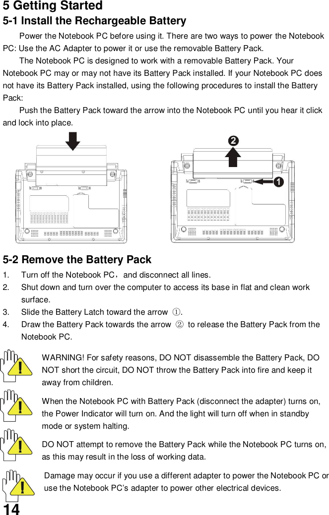 145 Getting Started5-1 Install the Rechargeable BatteryPower the Notebook PC before using it. There are two ways to power the NotebookPC: Use the AC Adapter to power it or use the removable Battery Pack.The Notebook PC is designed to work with a removable Battery Pack. YourNotebook PC may or may not have its Battery Pack installed. If your Notebook PC doesnot have its Battery Pack installed, using the following procedures to install the BatteryPack:Push the Battery Pack toward the arrow into the Notebook PC until you hear it clickand lock into place.5-2 Remove the Battery Pack1.  Turn off the Notebook PCand disconnect all lines.2.  Shut down and turn over the computer to access its base in flat and clean worksurface.3.  Slide the Battery Latch toward the arrow .4.  Draw the Battery Pack towards the arrow   to release the Battery Pack from theNotebook PC.WARNING! For safety reasons, DO NOT disassemble the Battery Pack, DONOT short the circuit, DO NOT throw the Battery Pack into fire and keep itaway from children.When the Notebook PC with Battery Pack (disconnect the adapter) turns on,the Power Indicator will turn on. And the light will turn off when in standbymode or system halting.DO NOT attempt to remove the Battery Pack while the Notebook PC turns on,as this may result in the loss of working data.Damage may occur if you use a different adapter to power the Notebook PC oruse the Notebook PC’s adapter to power other electrical devices.