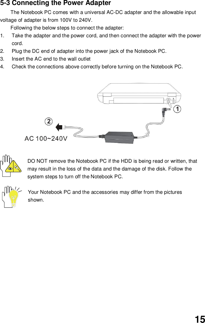 155-3 Connecting the Power AdapterThe Notebook PC comes with a universal AC-DC adapter and the allowable inputvoltage of adapter is from 100V to 240V.Following the below steps to connect the adapter:1.  Take the adapter and the power cord, and then connect the adapter with the powercord.2.  Plug the DC end of adapter into the power jack of the Notebook PC.3.  Insert the AC end to the wall outlet4.  Check the connections above correctly before turning on the Notebook PC.DO NOT remove the Notebook PC if the HDD is being read or written, thatmay result in the loss of the data and the damage of the disk. Follow thesystem steps to turn off the Notebook PC.Your Notebook PC and the accessories may differ from the picturesshown.
