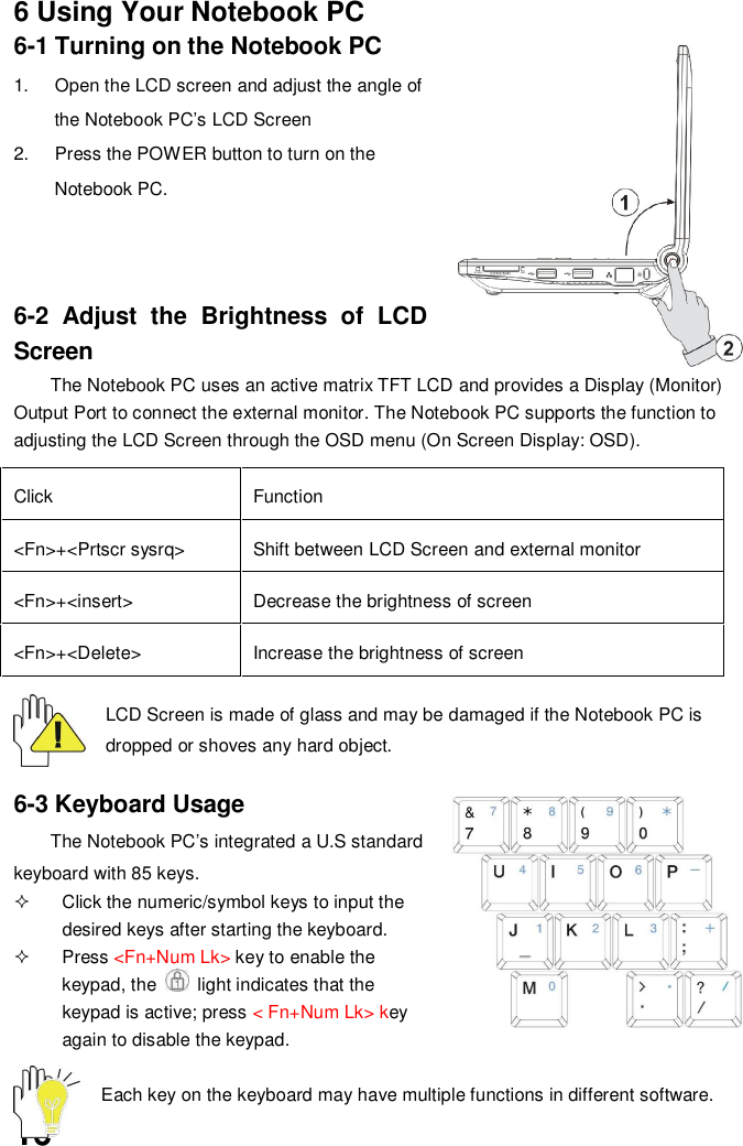 166 Using Your Notebook PC6-1 Turning on the Notebook PC1.  Open the LCD screen and adjust the angle ofthe Notebook PC’s LCD Screen2.  Press the POWER button to turn on theNotebook PC.6-2 Adjust the Brightness of LCDScreenThe Notebook PC uses an active matrix TFT LCD and provides a Display (Monitor)Output Port to connect the external monitor. The Notebook PC supports the function toadjusting the LCD Screen through the OSD menu (On Screen Display: OSD).Click Function&lt;Fn&gt;+&lt;Prtscr sysrq&gt; Shift between LCD Screen and external monitor&lt;Fn&gt;+&lt;insert&gt; Decrease the brightness of screen&lt;Fn&gt;+&lt;Delete&gt; Increase the brightness of screenLCD Screen is made of glass and may be damaged if the Notebook PC isdropped or shoves any hard object.6-3 Keyboard UsageThe Notebook PC’s integrated a U.S standardkeyboard with 85 keys.  Click the numeric/symbol keys to input thedesired keys after starting the keyboard. Press &lt;Fn+Num Lk&gt; key to enable thekeypad, the   light indicates that thekeypad is active; press &lt; Fn+Num Lk&gt; keyagain to disable the keypad.Each key on the keyboard may have multiple functions in different software.