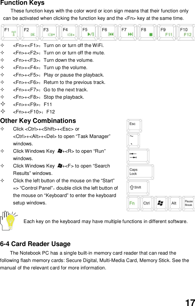 17Function KeysThese function keys with the color word or icon sign means that their function onlycan be activated when clicking the function key and the &lt;Fn&gt; key at the same time. &lt;Fn&gt;+&lt;F1&gt;Turn on or turn off the WiFi. &lt;Fn&gt;+&lt;F2&gt;Turn on or turn off the mute. &lt;Fn&gt;+&lt;F3&gt;Turn down the volume. &lt;Fn&gt;+&lt;F4&gt;Turn up the volume. &lt;Fn&gt;+&lt;F5&gt;Play or pause the playback. &lt;Fn&gt;+&lt;F6&gt;Return to the previous track. &lt;Fn&gt;+&lt;F7&gt;Go to the next track. &lt;Fn&gt;+&lt;F8&gt;Stop the playback.&lt;Fn&gt;+&lt;F9&gt;F11&lt;Fn&gt;+&lt;F10&gt;F12Other Key Combinations  Click &lt;Ctrl&gt;+&lt;Shift&gt;+&lt;Esc&gt; or&lt;Ctrl&gt;+&lt;Alt&gt;+&lt;Del&gt; to open “Task Manager”windows.  Click Windows Key +&lt;R&gt; to open “Run”windows.  Click Windows Key +&lt;F&gt; to open “SearchResults” windows.  Click the left button of the mouse on the “Start”=&gt; “Control Panel”double click the left button ofthe mouse on “Keyboard” to enter the keyboardsetup windows.Each key on the keyboard may have multiple functions in different software.6-4 Card Reader UsageThe Notebook PC has a single built-in memory card reader that can read thefollowing flash memory cards: Secure Digital, Multi-Media Card, Memory Stick. See themanual of the relevant card for more information.