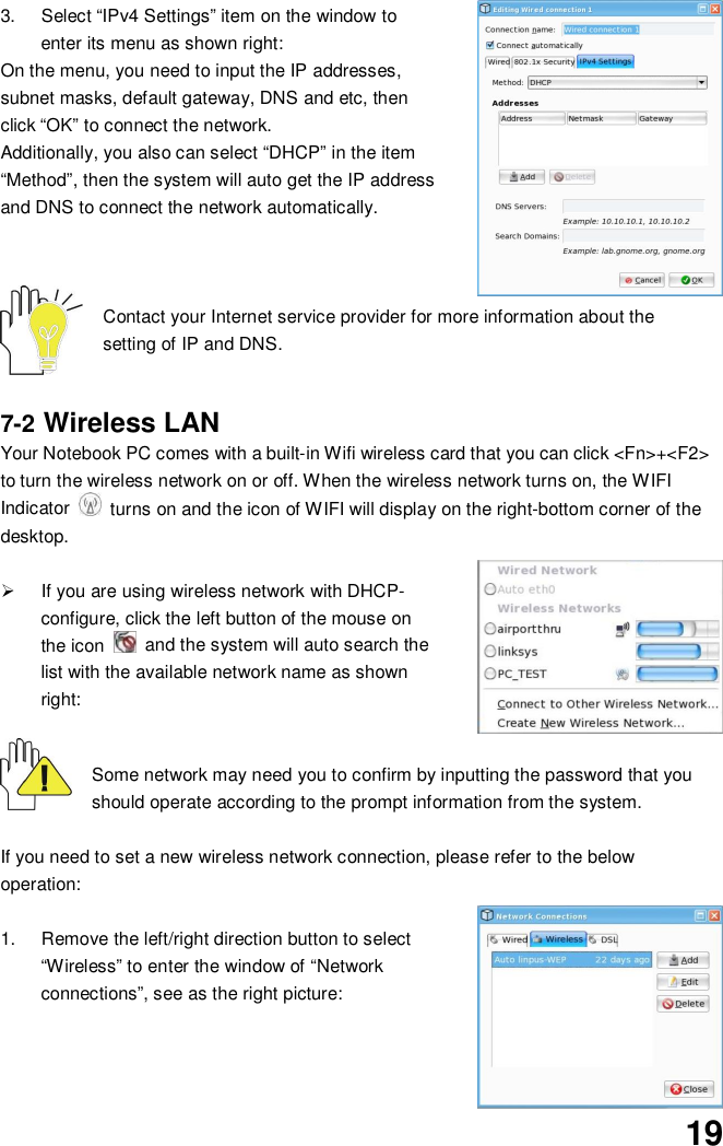 193.  Select “IPv4 Settings” item on the window toenter its menu as shown right:On the menu, you need to input the IP addresses,subnet masks, default gateway, DNS and etc, thenclick “OK” to connect the network.Additionally, you also can select “DHCP” in the item“Method”, then the system will auto get the IP addressand DNS to connect the network automatically.Contact your Internet service provider for more information about thesetting of IP and DNS.7-2 Wireless LANYour Notebook PC comes with a built-in Wifi wireless card that you can click &lt;Fn&gt;+&lt;F2&gt;to turn the wireless network on or off. When the wireless network turns on, the WIFIIndicator   turns on and the icon of WIFI will display on the right-bottom corner of thedesktop.  If you are using wireless network with DHCP-configure, click the left button of the mouse onthe icon   and the system will auto search thelist with the available network name as shownright:Some network may need you to confirm by inputting the password that youshould operate according to the prompt information from the system.If you need to set a new wireless network connection, please refer to the belowoperation:1.  Remove the left/right direction button to select“Wireless” to enter the window of “Networkconnections”, see as the right picture: