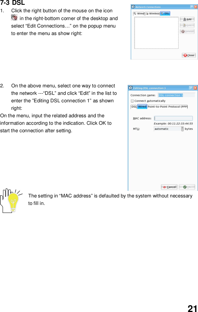 217-3 DSL1.  Click the right button of the mouse on the icon  in the right-bottom corner of the desktop andselect “Edit Connections…” on the popup menuto enter the menu as show right:2.  On the above menu, select one way to connectthe network ---“DSL” and click “Edit” in the list toenter the ”Editing DSL connection 1” as shownright:On the menu, input the related address and theinformation according to the indication. Click OK tostart the connection after setting.The setting in “MAC address” is defaulted by the system without necessaryto fill in.